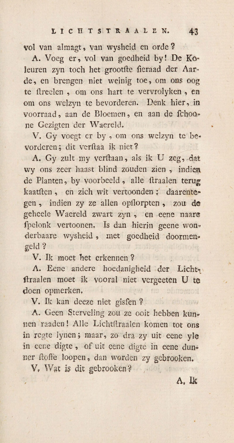 vol van almagt, van wysheid en orde? A. Voeg er, vol van goedheid by! De Ko- leuren zyn toch het grootfte fieraad der Aar¬ de, en brengen niet weinig toe, om ons oog te ftreelen , om ons hart te vervrolyken , en om ons welzyn te bevorderen. Denk hier, in voorraad, aan de Bloemen, en aan de fchoo- ne Gezigten der Waereld, V. Gy voegt er by , om ons welzyn te be¬ vorderen ; dit verftaa ik niet? A. Gy zult my verdaan, als ik U zeg, dat wy ons zeer haast blind zouden zien , indien de Planten, by voorbeeld , alle ftraalen terug kaatften , en zich wit vertoonden ; daarente* gen , indien zy ze allen opflorpten , zou de geheele Waereld zwart zyn , en eene naare fpelonk vertoonen. Is dan hierin geene won? derbaare wysheid, met goedheid doormen- geld ? V. Ik moet het erkennen ? A. Eene andere hoedanigheid der Lichti draaien moet ik vooral niet vergeeten U te doen opmerken, V. Ik kan deeze niet gisfen ? A. Geen Sterveling zou ze ooit hebben kun* Sien raaden! Alle Lichtftraalen komen tot ons in regte lynen; maar, zo dra zy uit eene yle in eene digte , of uit eene digte in eene dun¬ ner ftoffe loopen, dan worden zy gebrooken, V? Wgt is dit gebrooken? A, Ik