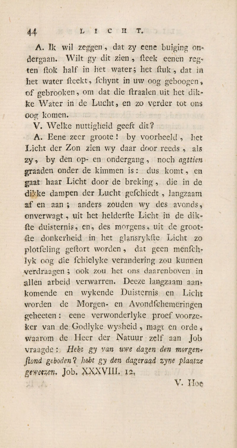 44 LICHT* A. Ik wil zeggen, dat zy eene buiging on¬ dergaan. Wilt gy dit zien , fleek eenen reg- ten dok half in het water; liet ftuk , dat in het water fteekt, fchynt in uw oog geboogen, of gebrook'en, om dat die draaien uit het dik- ke Water in de Lucht, en zo verder tot ons oog komen. V. Welke nuttigheid geeft dit? A. Eene zeer groote ! by voorbeeld , liet Licht der Zon zien wy daar door reeds , als zy, by den op- en ondergang, noch agttien graaden onder de kimmen is: dus komt, en gaat haar Licht door de breking , die in de dikke dampen der Lucht gefchiedt, langzaam af en aan ; anders zouden wy des avonds, onverwagt, uit het helderde Licht in de dik- de duisternis, en, des morgens, uit de groot- de donkerheid in het glansrykfte Licht zo plotfeling geftort worden , dat geen menfch- lyk oog die fchielyke verandering zou kunnen verdraagen ; ook zou het ons daarenboven in allen arbeid verwarren. Deeze langzaam aan¬ komende en wykende Duisternis en Licht worden de Morgen- en Avondfchemeringen geheeten : eene verwonderlyke proef voorze¬ ker van de Godlyke wysheid , magt en orde, waarom de Heer der Natuur zelf aan Job vraagde : Hebt gy van uwe dagen den morgen* Jiond geboden ? hebt gy den dageraad %yne plaqtze gewetzen. Job. XXXVUL 12» V. Hoe