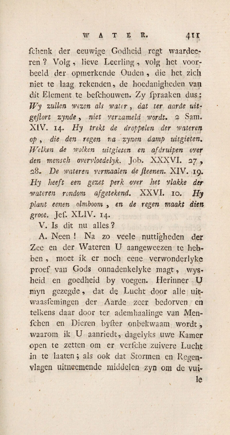 fchcnk der eeuwige Godheid regt waarden ren ? Volg, lieve Leerling, volg het voor¬ beeld der opmerkende Ouden , die het zich niet te laag rekenden, de hoedanigheden van dit Element te befchouwen. Zy fpraaken dus: Wy zullen wezen als water, dat ter aarde uit- gejlort zynde, niet verzameld wordt. 2 Sam® XIV. 14. Hy trekt de droppelen der wateren op, die den regen ra zynen damp uitgieten. Welken de wolken uitgieten en afdruipen over den mensch overvloedelyk. Job. XXXVI. 27 , 28. De wateren vermaalen de fleenen. XIV. 19. Hy heeft een gezet perk over het vlakke der wateren rondom af getekend» XXVI. 10. Hy plant eenen olmboom , en de regen maakt dien groot. Jef. XLIV. 14. V. Is dit nu alles? A. Neen ! Na zo veele nuttigheden der Zee en der Wateren U aangeweezen te heb^ ben , moet ik er noch eene verwonderlyke proef van Gods onnadenkelyke magt, wys- heid en goedheid by voegen. Herinner U myn gezegde, dat de Lucht door alle uit- waasfemingen der Aarde zeer bedorven en telkens daar door ter ademhaalinge van Men- fchcn en Dieren byfter onbekwaam wordt, waarom ik U aanriedt, dagelyks uwe Kamer open te zetten om er verfche zuivere Lucht in te laaten; als ook dat Stormen en Regen¬ vlagen uitneemende middelen zyn om de vui¬ le