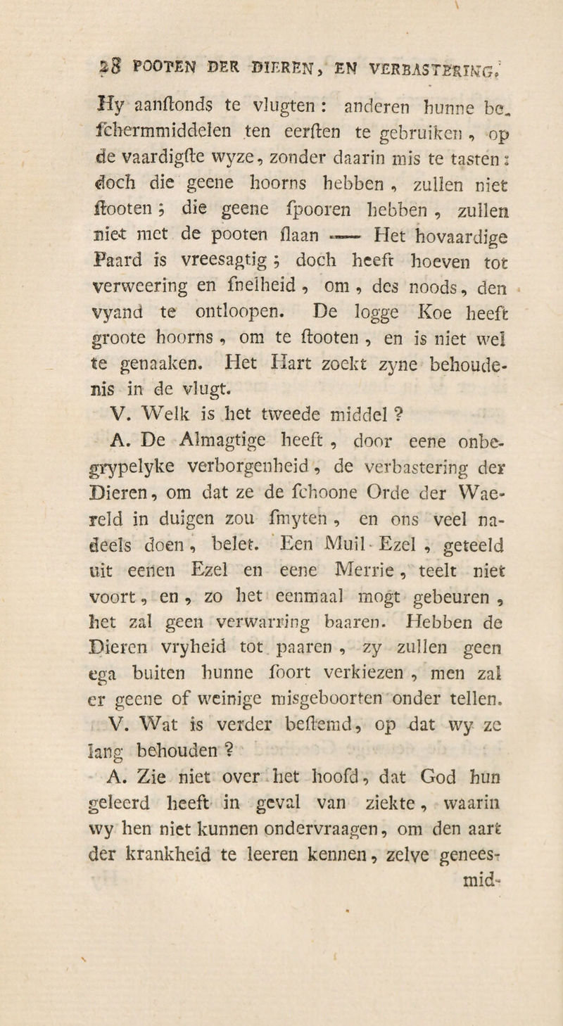 FÖOTEN DER BIEREN, EN VERBASTERING. Hy aanflonds te vlugten : anderen hunne be„ febermmiddelen ten eerden te gebruiken , op de vaardigde wyze, zonder daarin mis te tasren: doch die geene hoorns hebben , zullen niet ftooten; die geene fpooren hebben , zuilen niet met de pooten flaan Het hovaardige Paard is vreesagtig; doch heeft hoeven tot verweering en fneiheid , om , des noods, den vyand te ontloopen. De logge Koe heeft groote hoorns , om te ftooten , en is niet wel te genaaken. Het Hart zoekt zyne behoude¬ nis in de vlugt. V. Welk is het tweede middel ? A. De Almagtige heeft , door eene onbe- grypelyke verborgenheid, de verbastering der Dieren, om dat ze de fchoone Orde der Wae- reld in duigen zou fmyten , en ons veel na- deels doen, belet. Een MuiE Ezel , geteeld uit eenen Ezel en eene Merrie, teelt niet voort, en , zo het eenmaal mogt gebeuren , het zal geen verwarring baaren. Hebben de Dieren vryheid tot paaren , zy zullen geen ega buiten hunne foort verkiezen , men zal er geene of weinige misgeboorten onder tellen. V. Wat is verder heflemd, op dat wy ze lang behouden ? A. Zie niet over het hoofd, dat God hun geleerd heeft in geval van ziekte, waarin wy hen niet kunnen ondervraagen, om den aart der krankheid te leeren kennen, zelve genees- xnid-