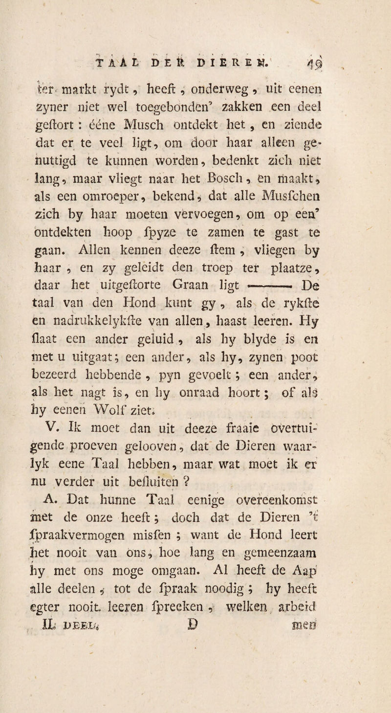 TAAL DEK DIEREN. /JQ ter markt rydt, heeft, onderweg, uit eenen zyner niet wel toegebonden9 zakken een deel geftort: ééne Musch ontdekt het, en ziende dat er te veel ligt, om door haar alleen ge¬ nuttigd te kunnen worden, bedenkt zich niet lang, maar vliegt naar het Bosch, en maakt, als een omroeper, bekend, dat alle Musfcheii zich by haar moeten vervoegen, om op een’ ontdekten hoop fpyze te zamen te gast te gaan. Allen kennen deeze ftem , vliegen by haar , en zy geleidt den troep ter plaatze, daar het uitgefcorte Graan ligt «——» De taal van den Hond kunt gy , als de rykde en nadrukkelykHe van allen, haast leeren. Hy Haat een ander geluid , als hy blyde is en met u uitgaat; een ander, als hy, zynen poot bezeerd hebbende , pyn gevoelt; een ander, als het nagt is, en hy onraad hoort; of als hy eenen Wolf ziet. V. Ik moet dan uit deeze fraaie overtui¬ gende proeven gelooven, dat de Dieren waar» lyk eene Taal hebben, maar wat moet ik er nu verder uit befluiten ? A. Dat hunne Taal eenige overeenkomst met de onze heeft; doch dat de Dieren ’t fpraakvermogen misfen ; want de Hond leert het nooit van ons, hoe lang en gemeenzaam hy met ons moge omgaan. Al heeft de Aap alle deden ,• tot de fpraak noodig ; hy heeft egter nooit leeren fpreeken , welken arbeid IL jjEE&i D mee