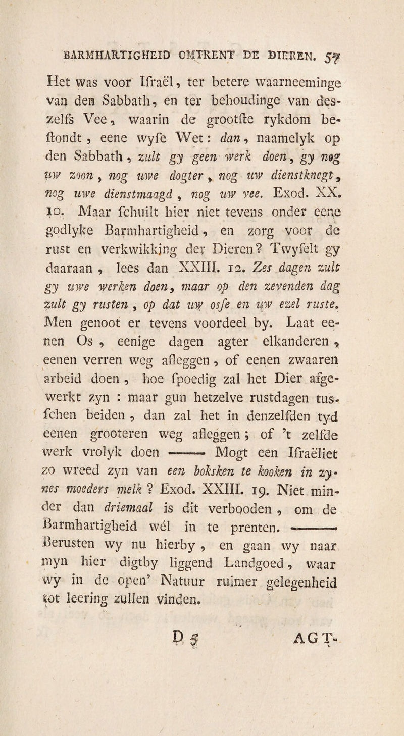 Het was voor Ifraël, ter betere waarneeminge van den Sabbath, en ter behoudinge van des- zelfs Vee, waarin de grootfte rykdom be- ftondt , eene wyfe Wet: dan, naamelyk op den Sabbath, zult gy geen werk doen, gy nog uw zoon , nog uwe dokter , nog uw dienstknegt 9 nog uwe dienstmaagd , nog uw vee. Exod. XX. io. Maar fchuilt hier niet tevens onder eene r godlyke Barmhartigheid, en zorg voor de rust en verkwikking der Dieren? Twyfelt gy daaraan , lees dan XXIII. 12. Zes dagen zult gy uwe werken doe?i9 maar op den zeveiiden dag zult gy rusten , op dat uw osfe en uw ezel ruste. Men genoot er tevens voordeel by. Laat ee- nen Os , eenige dagen agter elkanderen ? eenen verren weg afleggen , of eenen zwaaren arbeid doen , hoe fpoedig zal het Dier afge¬ werkt zyn : maar gun hetzelve rustdagen tus- fchen beiden , dan zal het in denzelfden tyd eenen grooteren weg afleggen; of ’t zelfde werk vrolyk doen —- Mogt een Xfraëliet zo wreed zyn van een boksken te kooken in zy- nes moeders melk ? Exod. XXIII. 19. Niet min¬ der dan driemaal is dit verbooden , om de Barmhartigheid wél in te prenten. — ■■ ■ - Berusten wy nu hierby , en gaan wy naar myn hier digtby liggend Landgoed, waar wy in de open’ Natuur ruimer gelegenheid tot kering zullen vinden. P $ AGL