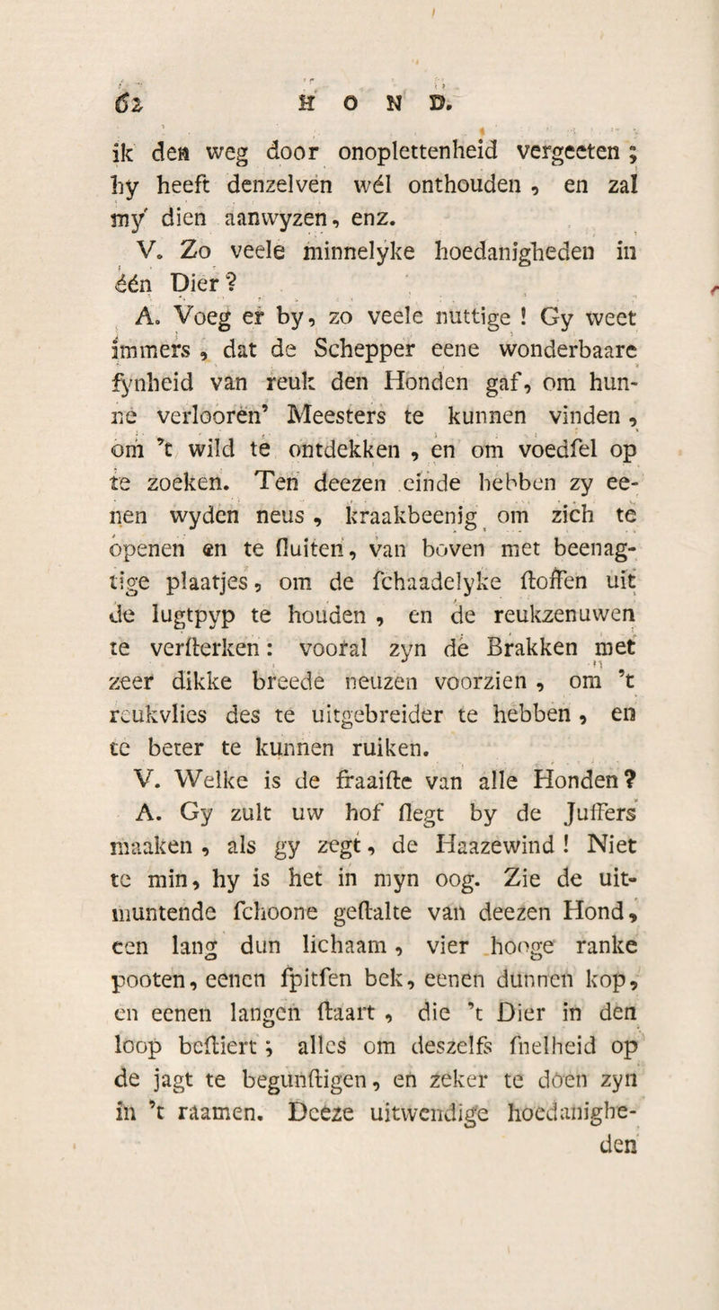 6z H O N D. ik den weg door onoplettenheid vergeeten ; hy heeft denzelven wél onthouden , en zal my dien aanwyzen, enz. V. Zo veele minnelyke hoedanigheden in één Dier ? A. Voeg er by, zo veele nuttige ! Gy weet immers , dat de Schepper eene wonderbaare fynheid van reuk den Honden gaf, om hun¬ ne verloorën’ Meesters te kunnen vinden, om ’t wild te ontdekken , en om voedfel op te zoeken. Ten deezen einde hébben zy ee- nen wyden neus , kraakbeenig om zich te ópenen en te fluiten, van boven met beenag- tige plaatjes, om de fchaadelyke (loflen uit de lugtpyp te houden , en de reukzenuwen te verflerken: vooral zyn de Brakken met zeer dikke breede neuzen voorzien , om ’t reukvlies des te uitgebreider te hebben , en te beter te kunnen ruiken. . , • < . * < ■ V. Welke is de fraaifte van alle Honden? A. Gy zult uw hof fiegt by de Juffers maaken , als gy zegt, de Haazewind ! Niet te min, hy is het in myn oog. Zie de uit¬ muntende fchoone geftalte van deezen Hond, een lang dun lichaam, vier hooge ranke pooten,eencn fpitfen bek, eenen dunnen kop, en eenen langen (taart , die ’t Dier in den loop beftiert; alles om deszeïfs (helheid op de jagt te begunftigen, en zeker te dóen zyn in ’t raamen. Dceze uitwendige hoedanighe¬ den