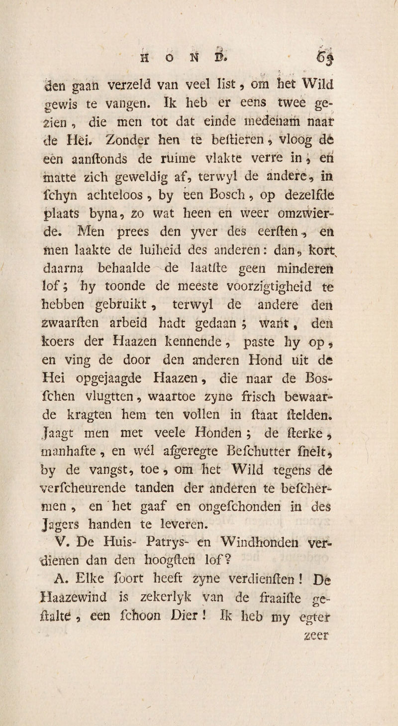 den gaan verzeld van veel list , om bet Wild gewis te vangen. Ik heb er eens twee ge¬ zien , die men tot dat einde mededam naar de Hei. Zonder hen te bellieren * vloog de een aanllonds de ruime vlakte verre in * eri matte zich geweldig af, terwyl de andere, in fchyn achteloos , by een Bosch, op dezelfde plaats byna, zo wat heen en weer omzwier¬ de. Men prees den yver des eerden-, en men laakte de luiheid des anderen: dan, kort daarna behaalde de laatde geen minderen lof; hy toonde de meeste voorzigtigheid te hebben gebruikt, terwyl de andere den zwaarden arbeid hadt gedaan ; want, den koers der Haazen kennende, paste hy op * en ving de door den anderen Hond uit de Hei opgejaagde Haazen, die naar de Bos- fchen vlugtten, waartoe zyne frisch bewaar¬ de kragten hem ten vollen in daat delden. jaagt men met veele Honden ; de derke, manhafte, en wél algeregte Befchutter fnelt, by de vangst, toe, om het Wild regens de verfcheurende tanden der anderen te befcher- men , en het gaaf en ongefchonden in des Jagers handen te leveren. V. De Huis- Patrys- en Windhonden ver¬ dienen dan den hoogden lof? A. Elke foort heeft zyne verdienden ! De Haazewind is zekerlyk van de fraaide ge- flalte , een fchoon Dier \ Ik heb my egter zeer