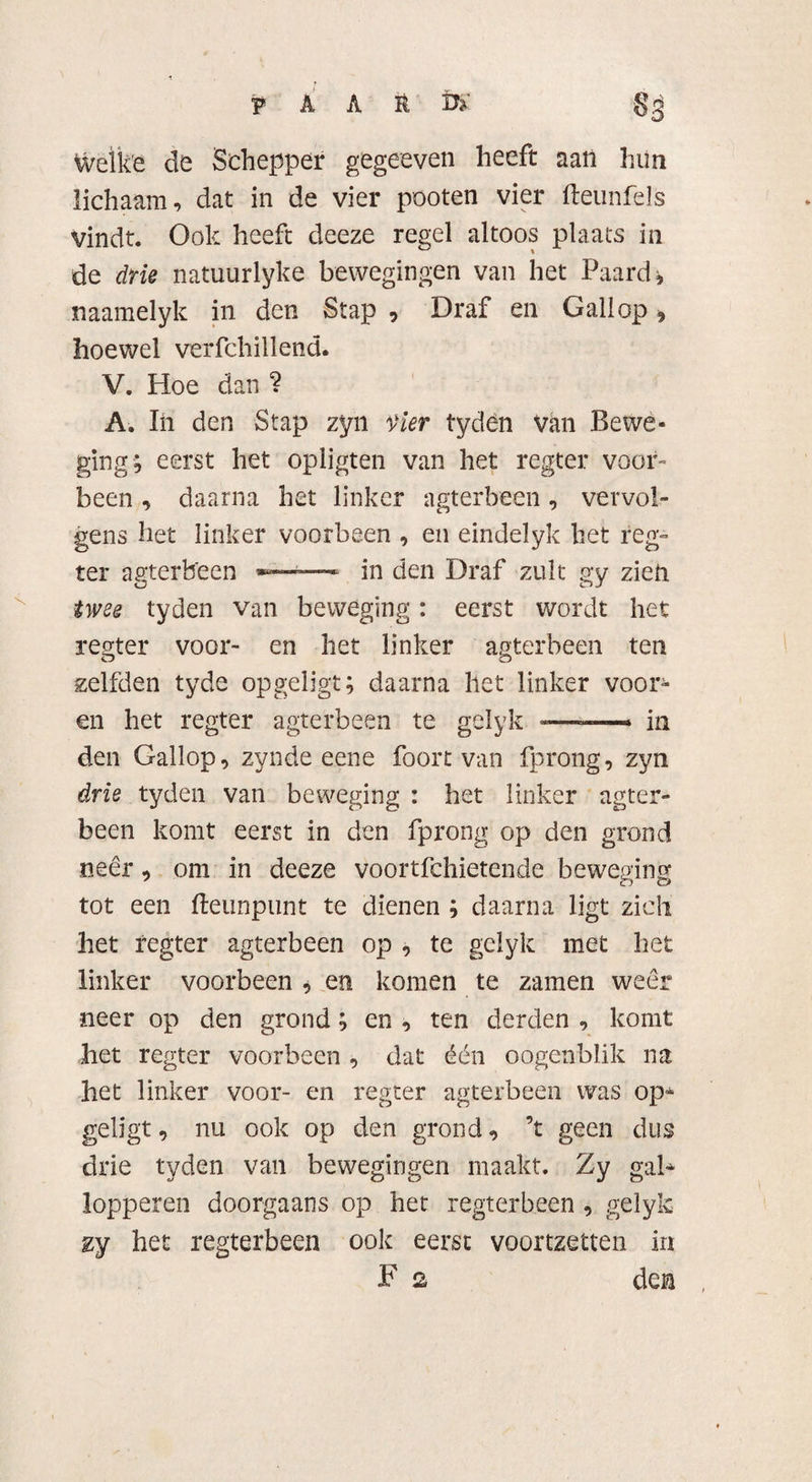 welke de Schepper gegeeven heeft aan hiin lichaam, dat in de vier pooten vier fteunfels vindt. Ook heeft deeze regel altoos plaats in de drie natuurlyke bewegingen van het Paard* naamelyk in den Stap , Draf en Gallop , hoewel verfchillend. V. Hoe dan ? A. In den Stap zyn Vier tyden van Bewe¬ ging, eerst het opligten van het regter voor» been, daarna het linker agterbeen, vervol¬ gens het linker voorbeen , en eindelyk het reg¬ ter agterbeen -— in den Draf zult gy zien twee tyden van beweging: eerst wordt het regter voor- en het linker agterbeen ten zelfden tyde opgeligt; daarna het linker voor- en het regter agterbeen te gelyk -—«— in den Gallop, zynde eene foort van fprong, zyn drie tyden van beweging : het linker agter¬ been komt eerst in den fprong op den grond neer, om in deeze voortfehietende beweging tot een fteunpunt te dienen ; daarna ligt zich het regter agterbeen op , te gelyk met het linker voorbeen * en komen te zamen weer neer op den grond; en , ten derden , komt het regter voorbeen , dat één oogenblik na het linker voor- en regter agterbeen was op* geligt, nu ook op den grond, ’t geen dus drie tyden van bewegingen maakt. Zy gal* lopperen doorgaans op het regterbeen , gelyk zy het regterbeen ook eerst voortzetten in F 2 den