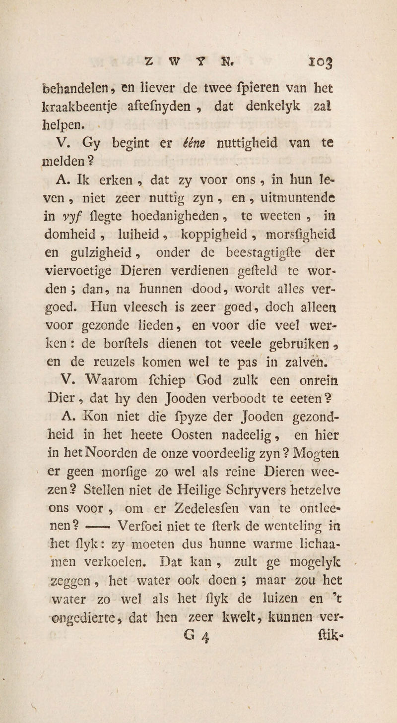 behandelen, en liever de twee fpieren van het kraakbeentje aftefnyden , dat denkelyk zai helpen. V. Gy begint er ééne nuttigheid van te melden ? A. Ik erken , dat zy voor ons , in hun le¬ ven , niet zeer nuttig zyn , en , uitmuntende in vyf flegte hoedanigheden, te weeten , in domheid , luiheid , koppigheid , morsfigheid en gulzigheid, onder de beestagtigfte der viervoetige Dieren verdienen gefield te wor¬ den ; dan, na hunnen dood, wordt alles ver¬ goed. Hun vleesch is zeer goed, doch alleen voor gezonde lieden, en voor die veel wer¬ ken : de borftels dienen tot veele gebruiken, en de reuzels komen wel te pas in zalven. V. Waarom fchiep God zulk een onrein Dier, dat hy den Jooden verboodt te eeten ? A. Kon niet die fpyze der Jooden gezond¬ heid in het heete Oosten nadeelig, en hier in het Noorden de onze voordeelig zyn? Mogten er geen morfige zo wel als reine Dieren wee- zen.? Stellen niet de Heilige Schryvers hetzelve ons voor , om er Zedelesfen van te ontlce* nen? — Verfoei niet te fterk de wenteling in het fiyk: zy moeten dus hunne warme lichaa- ‘men verkoelen. Dat kan , zult ge mogelyk zeggen, het water ook doen ; maar zou het water zo wel als liet flyk de luizen en ’t ongedierte, dat hen zeer kwelt, kunnen ver- G 4 Hik* S