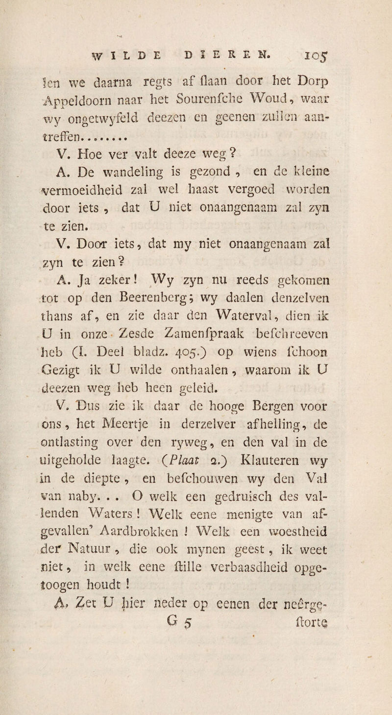 len we daarna regts af (laan door het Dorp Appeldoorn naar het Sourenfche Woud, waar wy ongetwyfeld deezen en geenen zullen aan- treffen..,. V. Hoe ver valt deeze weg? A. De wandeling is gezond , en de kleine vermoeidheid zal wel haast vergoed worden door iets , dat U niet onaangenaam zal zyn te zien. V. Door iets, dat my niet onaangenaam zal zyn te zien? A. Ja zeker! Wy zyn nu reeds gekomen tot op den Beerenberg; wy daalen denzelven thans af, en zie daar den Waterval, dien ik U in onze Zesde Zamenfpraak befchreeven heb (I. Deel bladz. 405.) op wiens fehoon Gezigt ik U wilde onthaalen, waarom ik U deezen weg heb heen geleid. V. Dus zie ik daar de hooge Bergen voor ons, het Meertje in derzelver afhelling, de ontlasting over den ryweg, en den val in de uitgeholde laagte. (Plaat q.) Klauteren wy in de diepte, en befchouwen wy den Val van naby. . . O welk een gedruisch des val¬ lenden Waters ! Welk eene menigte van af¬ gevallen’ Aardbrokken ! Welk een woestheid der Natuur , die ook mynen geest, ik weet niet, in welk eene ftille verbaasdheid opge- toogen houdt ! Af Zet U hier neder op eenen der nedrge- O 5 ftorte