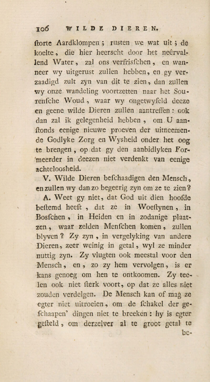 ftorte Aardklompen ; rusten we wat uit; de koelte, die hier heerseht door het neerval¬ lend Water , zal ons verfrisfchen , en wan¬ neer wy uitgerust zullen hebben, en gy ver- zaadigd zult zyn van dit te zien, dan zullen wy onze wandeling voortzetten naar het Sou- renfche Woud , waar wy ongetwyfeld deeze en geene wilde Dieren zullen aantreffen : ook dan zal ik gelegenheid hebben , om U aan- ffonds eenige nieuwe proeven der uitneemen- de Godlyke Zorg en Wysheid onder het oog te brengen , op dat gy den aanbidlyken For- 'meerder in deezen niet verdenkt van eenige achteloosheid. V. Wilde Dieren befchaadigen den Mensch, en zullen wy dan zo begeerig zyn om ze te zien ? A. Weet gy niet, dat God uit dien hoofde beftemd heeft , dat ze in Woeffynen , in Bosfchen * in Heiden en in zodanige plaat- zen, waar zelden Menfchen komen, zullen blyven ? Zy zyn , in vergelyking van andere Dieren, zeer weinig in getal, wyl ze minder nuttig zyn. Zy vlugten ook meestal voor den Mensch, en , zo zy hem vervolgen, is er kans genoeg om hen te ontkoomen. Zy tee- len ook niet fferk voort, op dat ze alles niet zouden verdelgen. De Mensch kan of mag ze egter niet uitroeien, om de fchakel der ge- fchaapen’ dingen niet te breeken : hy is egter gefteld 9 om derzelvcr al te groot getal- te be-