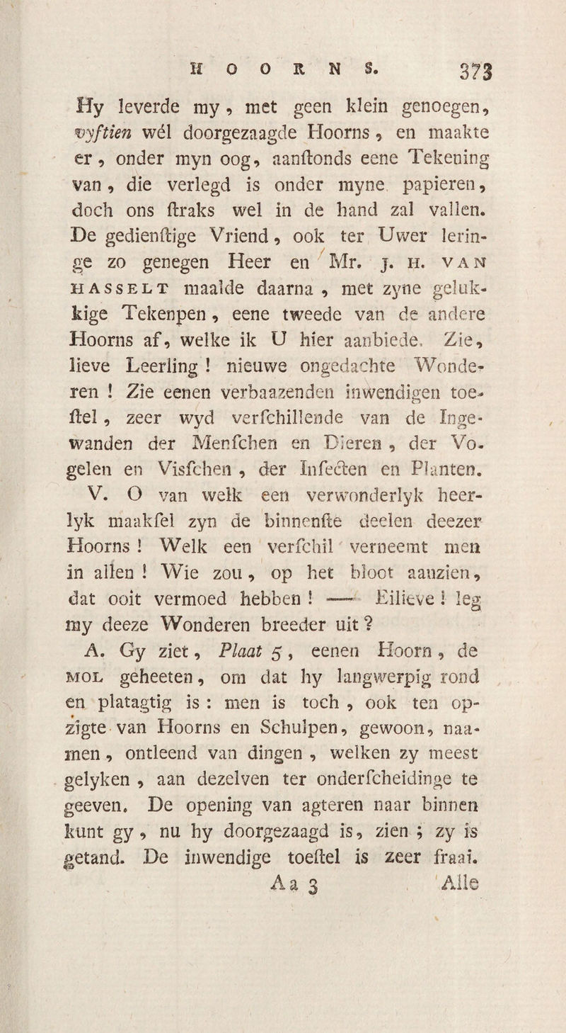 Hy leverde my, met geen klein genoegen, vyftien wél doorgezaagde Hoorns , en maakte er, onder myn oog, aanftonds eene Tekening van, die verlegd is onder myne papieren, doch ons ftraks wel in de hand zal vallen. De gedienftige Vriend, ook ter Uwer lerin- ge zo genegen Heer en Mr. j. h. van hasselt maalde daarna , met zyne geluk¬ kige Tekenpen , eene tweede van de andere Hoorns af, welke ik U hier aanbiede, Zie, lieve Leerling ! nieuwe ongedachte Wonde¬ ren ! Zie eenen verbaalenden inwendigen toe- Hel, zeer wyd verfchillende van de Inge¬ wanden der Menfchen en Dieren , der Vo¬ gelen en Visfchen , der Infeeten en Planten. V. O van welk een verwonderlyk heer- lyk maakfel zyn de binnenfte deden deezer Hoorns ! Welk een verfchil verneemt men in allen! Wie zou, op het bloot aanzien, dat ooit vermoed hebben ! — Eilieve i leg my deeze Wonderen breeder uit ? A. Gy ziet, Plaat 5, eenen Hoorn , de mol geheeten, om dat hy langwerpig rond en platagtig is : men is toch , ook ten op- • zigte van Hoorns en Schulpen, gewoon, naa- men, ontleend van dingen , welken zy meest gelyken , aan dezelven ter onderfcheidinge te geeven, De opening van agteren naar binnen kunt gy , nu hy doorgezaagd is, zien ; zy is getand. De inwendige toeftel is zeer fraai. Aas Alle