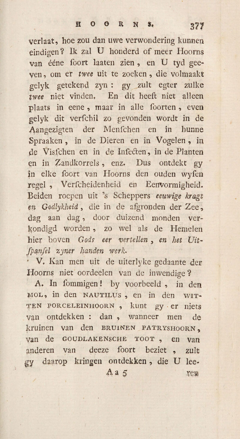 verlaat, hoe zou dan uwe verwondering kunnen eindigen? Ik zal U honderd of meer Hoorns van ééne foort laaten zien , en U tyd gee- yen, om er twee uit te zoeken , die volmaakt gelyk getekend zyn : gy zult egter zulke twee niet vinden. En dit heeft niet alleen plaats in eene , maar in alle foorten , even gelyk dit verfcbil zo gevonden wordt in de Aangezigten der Menfchen en in hunne Spraaken , in de Dieren en in Vogelen , in de Visfchen en in de Infecten, in de Planten en in Zandkorrels, enz. Dus ontdekt gy in elke foort van Hoorns den ouden wyfen regel , Verfcheidenheid en Eenvormigheid. Beiden roepen uit ’s Scheppers eeuwige kragt en Godlykheid , die in de afgronden der Zee, dag aan dag, door duizend monden ver¬ kondigd worden , zo wel als de Hemelen hier boven Gods eer vertellen 3 en het Uit- fpmfel zyner handen werh * V. Kan men uit de uiterlyke gedaante der Hoorns niet oordeelcn van de inwendige ? A. In fommigen! by voorbeeld , in den mol, in den nautilus , en in den wit¬ ten porceleinhoorn , kunt gy • er niets van ontdekken : dan , wanneer men de kruinen van den bruinen patryshoorn. Van de goudlakensche toot , en van anderen van deeze foort beziet , zult gy daarop kringen ontdekken , die U lee-