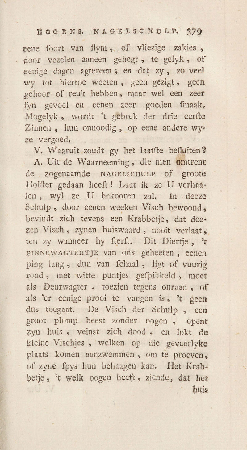 HOORNS. MAGELSCHüL P. 379 eene foort van i)ym, of vliezige zakjes , door vezelen aaneen gehegt , te gelyk, of eenige dagen agtereen ; en dat zy , zo veel wy tot hiertoe vveeten » geen gezigt, geen gehoor of reuk hebben, maar wel een zeer fyn gevoel en een en zeer goeden fmaak, Mogelyk , wordt ’t gebrek der drie eerde Zinnen , hun onnoodig , op eene andere wy» ze vergoed. V. Waaruit zoudt gy het laaide befluiten? A. Uit de Waarneeming, die men omtrent de zogenaamde nagejlschulp of groote Kolder gedaan heeft ! Laat ik ze U verhaa- len , wyl ze U bekooren zal. In deeze Schulp , door eenen week en Visch bewoond, bevindt zich tevens een Krabbetje, dat dee- zen Visch, zynen huiswaard, nooit verlaat, ten zy wanneer hy derft. Dit Diertje 5 ’t pinnewagtertje van ons gehecten , eenen ping lang , dun van fchaal , ligt of vuurig rood, met witte puntjes gcfpikkeld, moet als Deurwagter , toezien tegens onraad , of als ’er eenige prooi te vangen is, ’t geen dus toegaat. De Visch der Schulp , een groot plomp beest zonder oogen , opent zyn huis , veinst zich dood , en lokt de kleine Vischjes , welken op die gevaarlyke plaats komen aanzwemmen , om te proeven, of zyne fpys hun behaagen kan. Het Krab¬ betje, ’t welk oogen heeft, ziende, dat het huis \ .