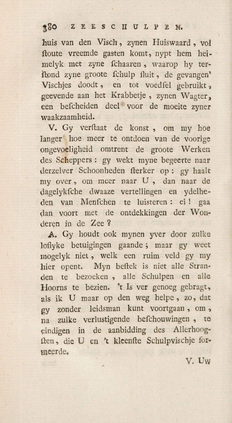 jSO ZEESCHULPEN. huis van den Visch, zynen Huiswaard , vol Itoute vreemde gasten komt, nypt hem hei- melyk met zyne fchaaren , waarop hy ter- idpnd zyne groote fehulp fluit, de gevangen* Vischjes doodt, en tot voedfel gebruikt, geevende aan het Krabbetje , zynen Wagter* een befcheiden deel voor de moeite zyner waakzaamheid. V. Gy verftaat de konst , om my hoe langer hoe meer te ontdoen van de voorige ongevoeligheid omtrent de groote Werken des Scheppers : gy wekt myne begeerte naar derzelver Schoonheden fterker op : gy haalt my over , om meer naar U , dan naar de dagelykfche dwaaze vertellingen en ydelhe- deu van Menfchen te luisteren : ei ! gaa dan voort met de ontdekkingen der Won¬ deren in de Zee ? A. Gy houdt ook mynen yver door zulke loflyke betuigingen gaande ; maar gy weet mogelyk niet, welk een ruim veld gy my hier opent. Myn bedek is niet alle Stran¬ den te bezoeken , alle Schulpen en alle Hoorns te bezien, ’t Is ver genoeg gebragt, als ik U maar op den weg helpe , zo, dat gy zonder leidsman kunt voortgaan , om, na zulke verlustigende befchouwingen , te eindigen in de aanbidding des Allerhoog- ften, die U en \ klcenfte Schulpvischje for¬ ceerde* V, Uw