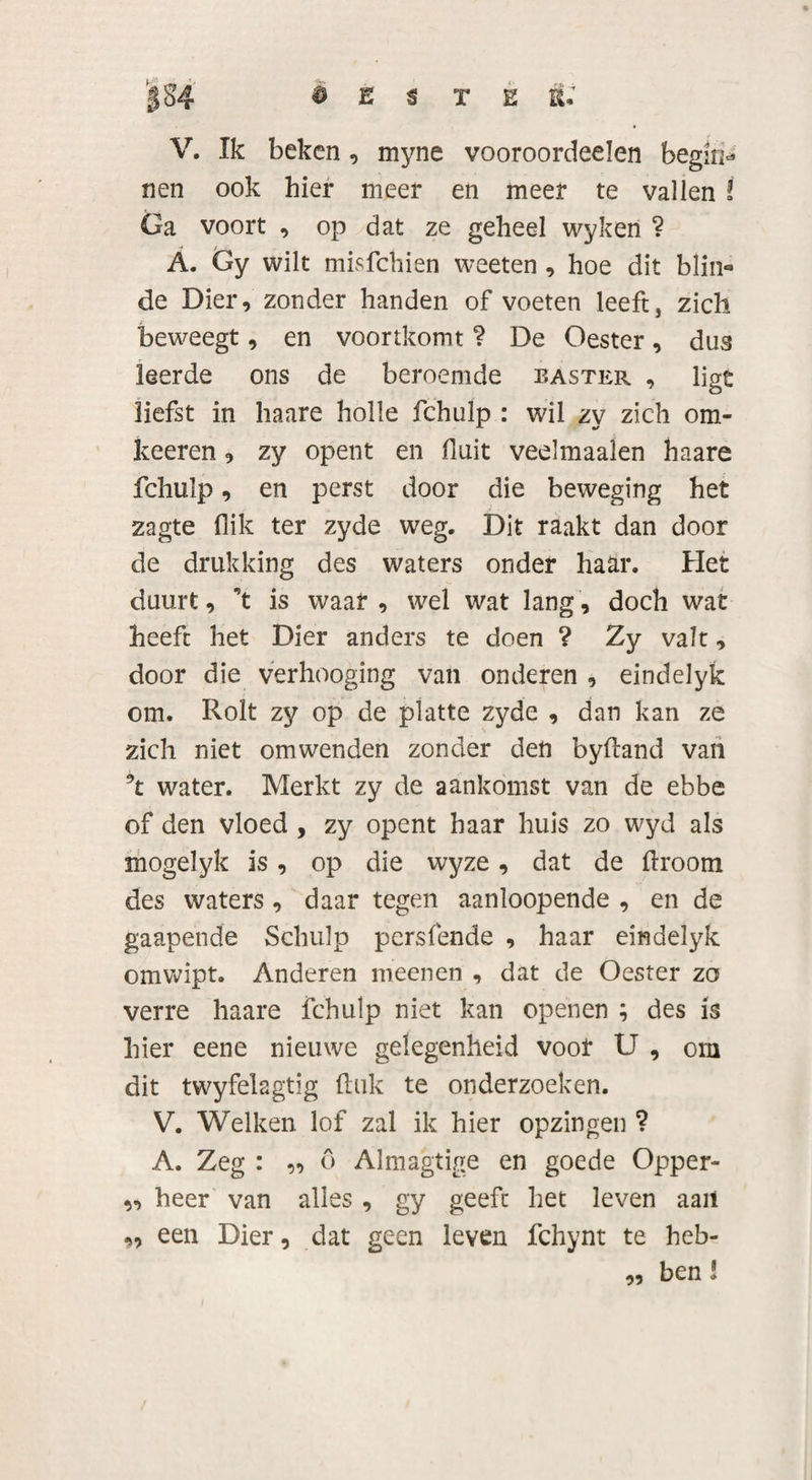 |S4 ê E $ TEE» V. Ik beken, myne vooroordeelen begin* nen ook hier meer en meer te vallen ï Ga voort , op dat ze geheel wykeri ? A. Gy wilt misfehien weeten , hoe dit blin*» de Dier, zonder handen of voeten leeft, zich beweegt, en voortkomt ? De Oester, dus leerde ons de beroemde easter , ligt liefst in haare holle fchulp : wil zy zich om- keeren, zy opent en fluit veelmaalen haare fchulp, en perst door die beweging het zagte flik ter zyde weg. Dit raakt dan door de drukking des waters onder haar. Het duurt, \ is waar , wel wat lang, doch wat heeft het Dier anders te doen ? Zy valt, door die verhooging van onderen , eindelyk om. Rolt zy op de platte zyde , dan kan ze zich niet omwenden zonder den byftand van water. Merkt zy de aankomst van de ebbe of den vloed , zy opent haar huis zo wyd als mogelyk is, op die wyze, dat de droom des waters , daar tegen aanloopende , en de gaapende Schulp persfende , haar eindelyk omwipt. Anderen meenen , dat de Oester zo verre haare fchulp niet kan openen ; des is hier eene nieuwe gelegenheid vooi* U , om dit twyfelagtig (tuk te onderzoeken. V. Welken lof zal ik hier opzingen ? A. Zeg : ,, 6 Almagtige en goede Opper- v&gt; heer van alles , gy geeft het leven aait „ een Dier, dat geen leven fchynt te heb¬ ben ! 99