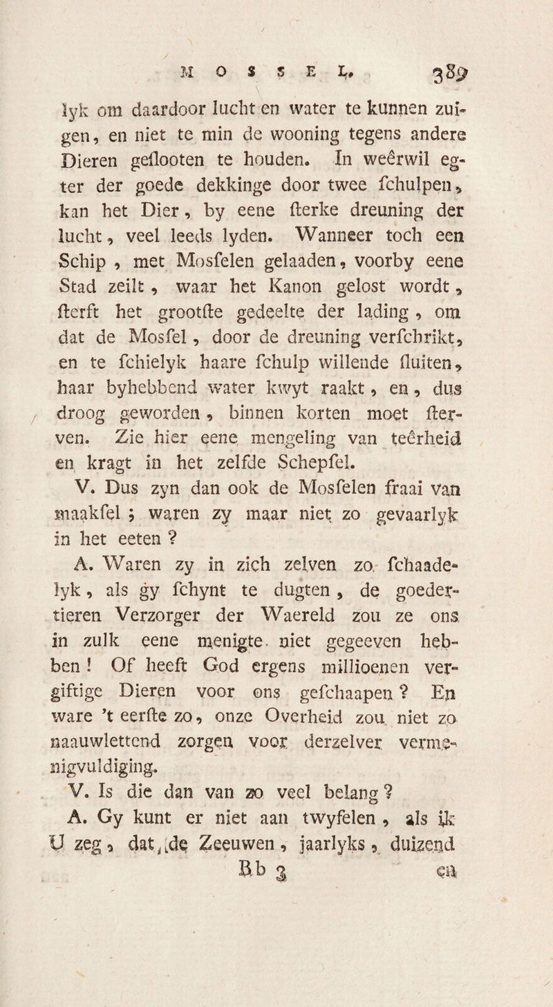 M O S S E L, 38^ lyk om daardoor lucht en water te kunnen zui¬ gen, en niet te min de wooning tegens andere Dieren geflooten te houden, In weêrwil eg- ter der goede dekkinge door twee fchulpen, kan het Dier, by eene derke dreuning der lucht, veel leeds lyden. Wanneer toch een Schip , met Mosfelen gelaaden, voorby eene Stad zeilt , waar het Kanon gelost wordt * derft het grootde gedeelte der lading , om dat de Mos fel, door de dreuning verfcbrikt, en te fchielyk haare fchulp willende fluiten, haar byhebbend water kwyt raakt, en, dus droog geworden , binnen korten moet der» ven. Zie hier eene mengeling van teêrheid en kragt in het zelfde Schepfel. V. Dus zyn dan ook de Mosfelen fraai van maakfel ; waren zy maar niet zo gevaarlyk in het eeten ? A. Waren zy in zich zei ven zo. fchaade* lyk, als gy fchynt te dugten, de goeder» tieren Verzorger der Waereld zou ze ons, in zulk eene menigte, niet gegeeven heb» ben ! Of heeft God ergens millioenen ver¬ giftige Dieren voor ons gefchaapen ? En ware ’t eerde zo, onze Overheid zou niet zo naauwlettcnd zorgen voor derzelver verme¬ nigvuldiging. V. Is die dan van zo veel belang ? A. Gy kunt er niet aan twyfelen , als ik V ztg* dat^de Zeeuwen, jaarlyks 9 duizend Btb 3 al