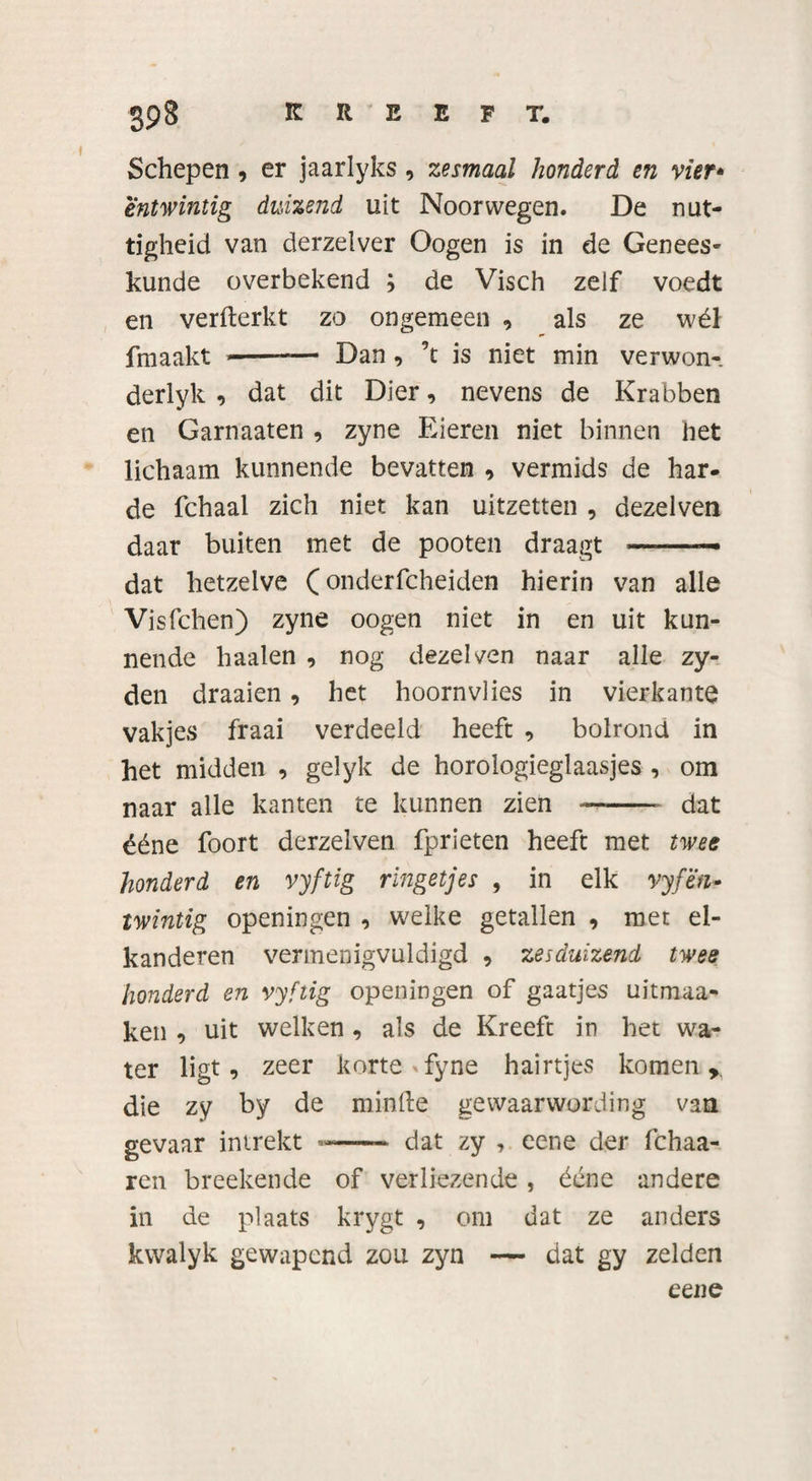 Schepen , er jaarlyks, zesmaal honderd en vier* entwintig duizend uit Noorwegen. De nut¬ tigheid van derzelver Oogen is in de Genees¬ kunde overbekend ; de Visch zelf voedt en verfterkt zo ongemeen , als ze wél fmaakt --— Dan , ’t is niet min verwon-, derlyk , dat dit Dier, nevens de Krabben en Garnaaten , zyne Eieren niet binnen het lichaam kunnende bevatten , vermids de har¬ de fchaal zich niet kan uitzetten , dezelven daar buiten met de pooten draagt ——— dat hetzelve (onderfcheiden hierin van alle Visfchen) zyne oogen niet in en uit kun¬ nende haaien , nog dezelven naar alle zy- den draaien, het hoornvlies in vierkante vakjes fraai verdeeld heeft , bolrond in het midden , gelyk de horologieglaasjes , om naar alle kanten te kunnen zien -- dat ééne foort derzelven fprieten heeft met twee honderd en vyftig ringetjes , in elk vyfën- twintig openingen , welke getallen , met el- kanderen vermenigvuldigd 9 zesduizend twee honderd en vyftig openingen of gaatjes uitmaa- ken , uit welken , als de Kreeft in het wa¬ ter ligt , zeer korte &gt;fyne hairtjes komen,, die zy by de minfte gewaarwording van gevaar intrekt ——- dat zy , eene der fchaa- ren breekende of verliezende , ééne andere in de plaats krygt , om dat ze anders kwalyk gewapend zou zyn — dat gy zelden