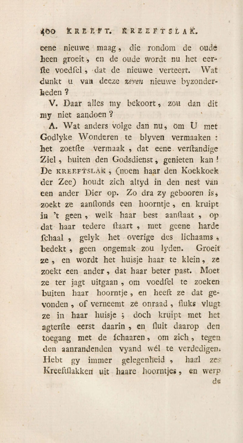 4öD Kreeft, rreeftslak. eene nieuwe maag, die rondom de oude heen groeit , en de oude wordt nu het eer¬ ft e voedfel, dat de nieuwe verteert. Wat dunkt u vait deeze zeven nieuwe byzonder- fceden ? V. Daar alles my bekoort, zou dan dit my niet aandoen ? A. Wat anders volge dan nu, om U met Godlyke Wonderen te blyven vermaaken : het zoetfle vermaak , dat eene verftandige Ziel , buiten den Godsdienst, genieten kan ! De kreeftslAk , (noem haar den Koekkoek der Zee) houdt zich altyd in den nest van een ander Dier op. Zo dra zy gebooren is* zoekt ze aanflonds een hoorntje , en kruipt in ’t geen , welk haar best aanftaat , op dat haar tedere Haart , met geene harde fchaal , gelyk het overige des lichaams , bedekt , geen ongemak zou lyden. Groeit ze , en wordt het huisje haar te klein, ze zoekt een ander, dat haar beter past. Moet ze ter jagt uitgaan , om voedfel te zoeken buiten haar hoorntje, en heeft ze dat ge¬ vonden , of verneemt ze onraad , fluks vlugt ze in haar huisje j doch kruipt met het agterfte eerst daarin , en fluit daarop den toegang met de fchaaren, om zich, tegen den aanrandenden vyand wél te verdedigen. Hebt gy immer gelegenheid , haal zes Kreeftflakkert uit haare hoorntjes, en werp de