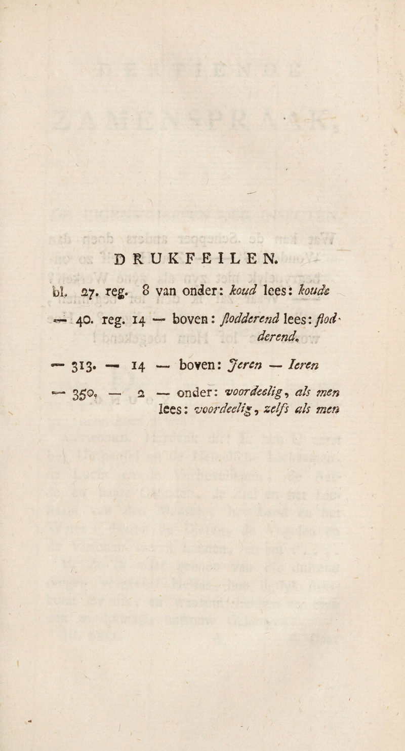 DRUKFEILEN. bL 27. reg. 8 van onder: koud lees: koude W-.40. reg. 14 — boven: flodderend lees: flod' derend* — 313. — 14 — boven: Jeren — Ieren •— 350, — cl — onder: voordeelig, als men lees: voordeelig, zelfs als men