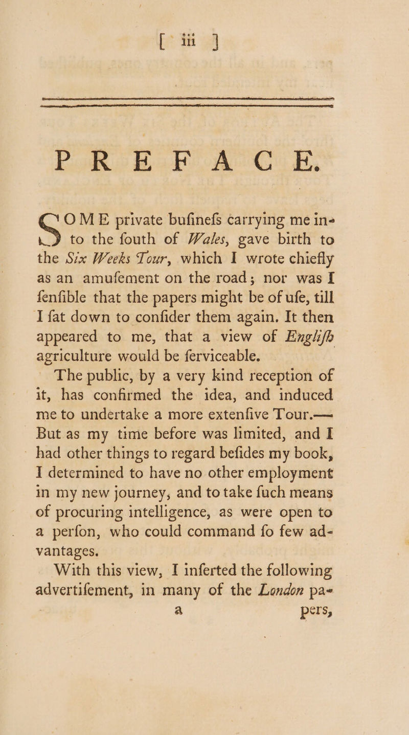 PREFACE, G OME private bufinefs carrying me ine ._» to the fouth of Wales, gave birth to the Six Weeks Tour, which I wrote chiefly as an amufement on the road; nor was [ fenfible that the papers might be of ufe, till I fat down to confider them again. It then appeared to me, that a view of Englifh agriculture would be ferviceable. | The public, by a very kind reception of it, has confirmed the idea, and induced me to undertake a more extenfive Tour.— But as my time before was limited, and I had other things to regard befides my book, I determined to have no other employment in my new journey, and to take fuch means of procuring intelligence, as were open to a perfon, who could command fo few ad- vantages, | With this view, I inferted the following advertifement, in many of the London pas : a pers,