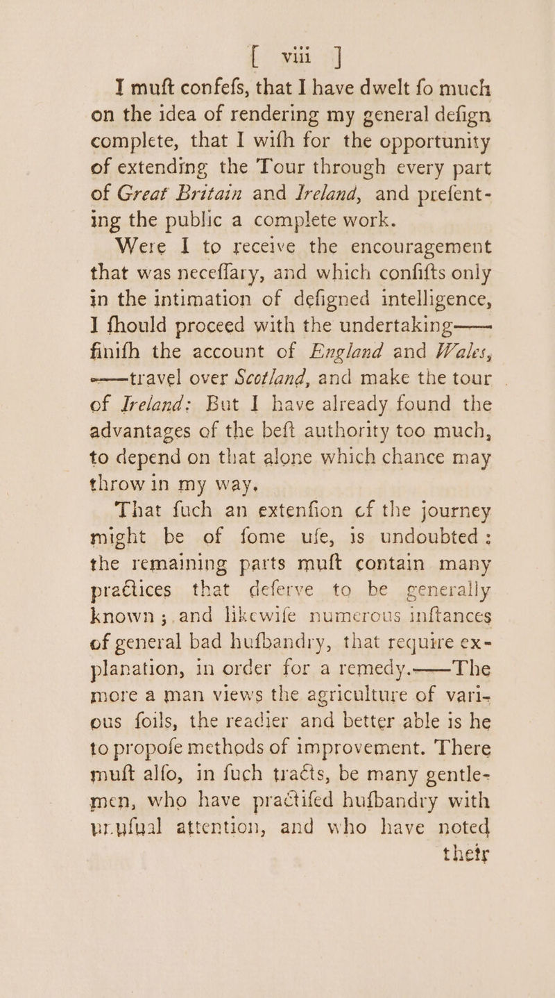 {f° wai] T muft confefs, that I have dwelt fo much on the idea of rendering my general defign complete, that I wifh for the opportunity of extending the Tour through every part of Great Britain and Ireland, and prefent- ing the public a complete work. Were I to receive the encouragement that was necefflary, and which confifts only in the intimation of defigned intelligence, J fhould proceed with the undertaking—— finifh the account of England and Wales, -——travel over Scot/and, and make the tour | of Ireland: But I have already found the advantages of the beft authority too much, to depend on that alone which chance may throw in my way. That fuch an extenfion cf the journey might be of fome ufe, 1s undoubted: the remaining parts muft contain many praGiices that deferve to be generally known ;.and likewife numerous inftances of general bad hufbandry, that require ex- planation, in order for a remedy.——The more a man views the agriculture of vari- ous foils, the readier and better able is he to propose methods of improvement. There muft alfo, in fuch tracts, be many gentle- men, who have practifed hufbandry with brufual attention, and who have noted thetr