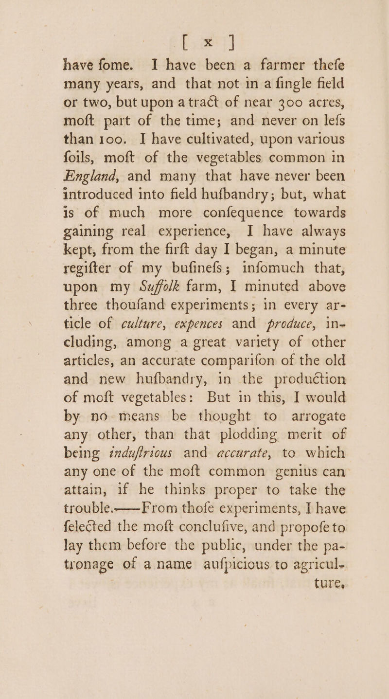 hae] have fome. I have been a farmer thefe many years, and that not in a fingle field or two, but upon atract of near 300 acres, moft part of the time; and never on lefs than 100. J have cultivated, upon various foils, moft of the vegetables common in England, and many that have never been © introduced into field hufbandry; but, what is of much more confequence towards gaining real experience, I have always kept, from the firft day I began, a minute regifter of my bufinefs; infomuch that, upon my Suffolk farm, I minuted above three thoufand experiments; in every ar- ticle of culture, expences and produce, in- cluding, among a great variety of other articles, an accurate comparifon of the old and new hufbandry, in the production of moft vegetables: But in this, I would by no means be thought to arrogate any other, than that plodding merit of being induffrious and accurate, to which any one of the moft common genius can attain, if he thinks proper to take the trouble-——From thofe experiments, I have felected the moft conclufive, and propofe to Jay them before the public, under the pa- tronage of a name aufpicious to agricul- | ture,