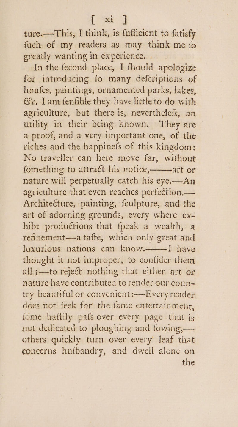 ture.—This, I think, is fufficient to fatisfy fuch of my readers as may think me fo greatly wanting in experience. | In the fecond place, I fhould apologize for introducing fo many defcriptions of houfes, paintings, ornamented parks, lakes, &amp;c, Iam fenfible they have littieto do with agriculture, but there 1s, neverthelefs, an utility i their being known. They are a proof, and a very important one, of the riches and the happinefs of this kingdom: No traveller can here move far, without fomething to attract his notice, art or nature will perpetually catch his eye—An agriculture that even reaches perfection.— Architecture, painting, fculpture, and the art of adorning grounds, every where ex- hibt productions that fpeak a wealth, a refinement—a tafte, which only great and luxurious nations can know. I have thought it not improper, to confider them all ;—to reject nothing that either art or nature have contributed to render our coun- try beautiful or convenient: —Every reader does not feek for the fame entertainment, fome haftily pafs over every page that js not dedicated to ploughing and towing,— others quickly turn over every leaf that concerns hufbandry, and dwell alone on | the