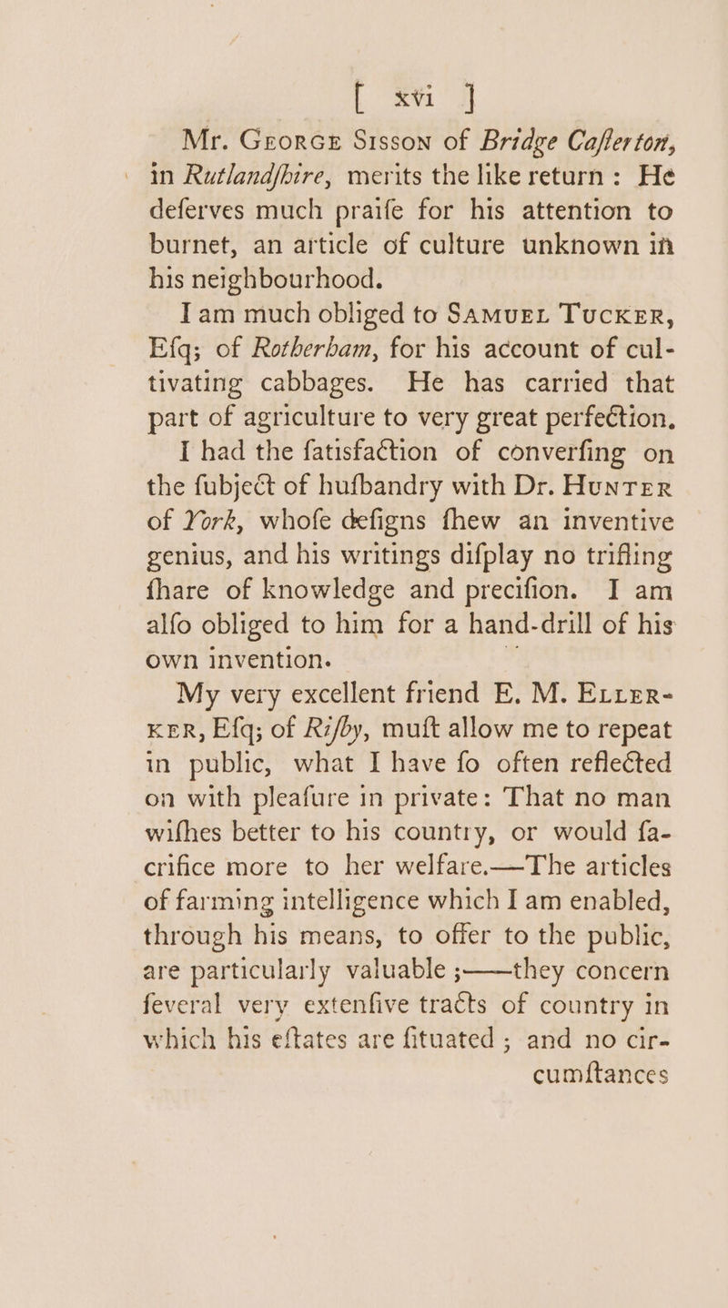 Lena a Mr. Georce Sisson of Bridge Cafferton, in Rutlandfbire, merits the like return: He deferves much praife for his attention to burnet, an article of culture unknown inh his neighbourhood. Tam much obliged to Samuet TuckKER, Efq; of Rotherham, for his account of cul- tivating cabbages. He has carried that part of agriculture to very great perfection. I had the fatisfaction of converfing on the fubjeét of hufbandry with Dr. HunTer of York, whofe defigns fhew an inventive genius, and his writings difplay no trifling fhare of knowledge and precifion. I am alfo obliged to him for a hand-drill of his own invention. ”, My very excellent friend E. M. ELrer- KER, Efq; of Ri/by, muft allow me to repeat in public, what I have fo often reflected on with pleafure in private: That no man wifhes better to his country, or would fa- crifice more to her welfare-—The articles of farming intelligence which I am enabled, through his means, to offer to the public, are particularly valuable ;——they concern feveral very extenfive tracts of country in which his eftates are fituated ; and no cir- cumftances