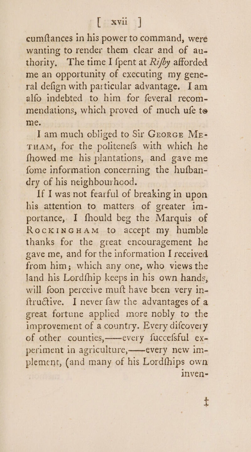 [ coxvi 9] cumftances in his power to command, were wanting to render them clear and of au- thority, The time I {pent at Rz/by afforded me an opportunity of executing my gene- ral defign with particular advantage. Iam alfo indebted to him for feveral recom- mendations, which proved of much ufe te me. I am much obliged to Sir Grorce Me- THAM, for the politenefs with which he fhowed me his plantations, and gave me fome information concerning the hufban- dry of his neighbourhood. If I was not fearful of breaking in upon his attention to matters of greater im- portance, I fhould beg the Marquis of RocKINGHAM to accept my humble thanks for the great encouragement he gave me, and for the information I received from him; which any one, who views the land his Lordfhip keeps in his own hands, will foon perceive muft have been very in- ftructive. I never faw the advantages of a great fortune applied more nobly to the improvement of a country. Every difcovery of other counties,———every fuccefsful ex- periment in agriculture,——every new im- plement, (and many of his Lordfhips own inven-
