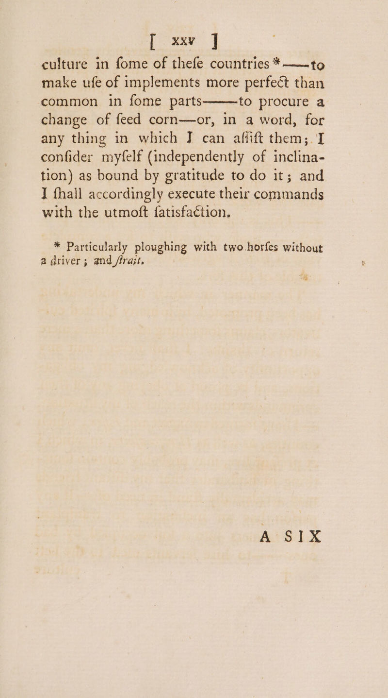 culture in fome of thefe countries *——~—to make ufe of implements more perfect than common in fome parts———to procure a change of feed corn—or, in a word, for any thing in which J can affift them;. I confider myfelf (independently of inclina- tion) as bound by gratitude to do it; and I fhall accordingly execute their commands with the utmoft fatisfaction, * Particularly ploughing with two.horfes without a driver; and /rrajt, A S1X