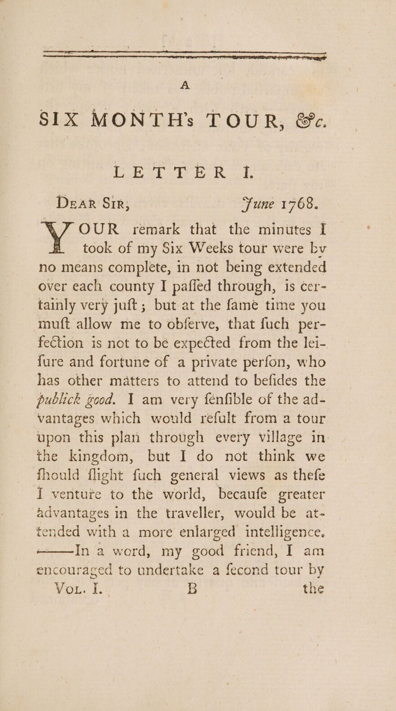 A SIX MONTH’s TOUR, &amp;. Cok Bs Dear Sir, fs ee is OUR remark that the minutes I took of my Six Weeks tour were bv no means complete, in not being extended over each county I paffed through, is cer- tainly very juft; but at the fame time you muft allow me to obferve, that fuch per- fection is not to bé expected from the lei- fure and fortune of a private perfon, who has other matters to attend to befides the publick good. I am very fenfible of the ad- vantages which would refult from a tour upon this plan through every village in. the kingdom, but I do not think we fhould flight fuch general views as thefe I venture to the world, becaufe greater advantages in the traveller, would be at- tended with a more enlarged intelligence. ——In a word, my good friend, I am encouraged to undertake a fecond tour by