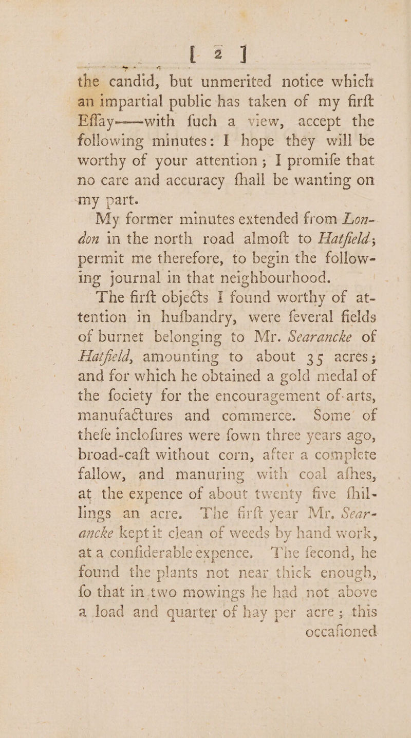 ie a the ‘candid, but unmerited notice which an impartial public has taken of my firft Effay——with fuch a view, accept the following minutes: I hope they will be worthy of your attention; I promife that no care and accuracy fhall be wanting on ‘my part. | My former minutes extended from Lon- don in the north road almoft to Hatfield; permit me therefore, to begin the follow- ing journal in that neighbourhood. The firft objeéts I found worthy of at- tention in hufbandry, were feveral fields of burnet belonging to Mr. Searancke of Hatfield, amounting to about 35 acres; and for which he obtained a gold medal of the fociety for the encouragement of.-arts, manufactures and commerce. Some’ of thefe inclofures were fown three years ago, broad-caft without corn, after a complete fallow, and manuring with coal athes, at the expence of about twenty five fhil- lings an acre. The firft year Mr. Sear- ancke kept it clean of weeds by hand work, at a confiderableexpence. The fecond, he found the plants not near thick enough, {fo that in,two mowings he had not above a load and quarter of hay per acre; this occafioned ,