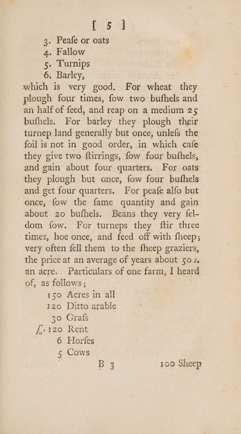 Dis 3 3. Peafe or oats 4. Fallow 5. Turnips 6. Barley, | which is very good. For wheat they plough four times, fow two bufhels and an half of feed, and reap on a medium 25 bufhels. For barley they plough their turnep land generally but once, unlefs the foil is not in good order, in which cafe they give two ftirrings, fow four bufhels, and gain about four quarters. For oats they plough but once, fow four bufhels and get four quarters. For peafe alfo but ~ once, fow the fame quantity and gain about 20 bufhels. Beans they very {el- dom fow. For turneps they ftir three times, hoe once, and feed off with fheep; very often fell them to the fheep graziers, the price at an average of years about 50 5. an acre. Particulars of one farm, |] heard of, as follows; 150 Acres in all 120 Ditto arable 30 Grafs f-120 Rent 4 10 PE ories 5 Cows 3 B 3 100 Sheep