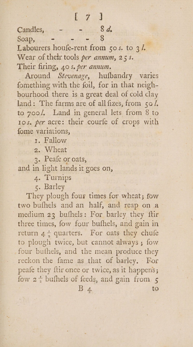 big 9 Candles, - = 8a Soap, = why vee sO Labourers houfe-rent from 505s. to 3h Wear of their tools per annum, 255. Their firing, 405. per annum. _ Around Stevenage, hufbandry varies fomething with the foil, for in that neigh- bourhood there 1s a great deal of cold clay land: The farms are of all fizes, from 50/. to 7oo/, Land in general lets from 8 to 105. per acre: their courfe of crops with fome variations, 1. Fallow 2.. Wheat 3: Peafe or oats, and in hight lands it goes on, he Turnips 5. Barley They plough four times for wheat; fow two bufhels and an half, and reap on a medium 23 bufhels: For barley they ftir three times, fow four bufhels, and gain in return 4+ quarters. For oats they chufe to plough twice, but cannot always; fow _four bufthels, and the mean produce they reckon the fame as that of barley. - For peafe they {tir once or twice, as it happens; fow 2% bufhels of feeds, and gain from, 5 B. 4 to