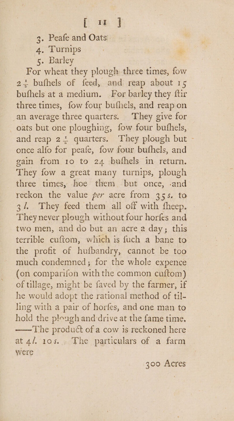 Ceo 3. Peafe and Oats. 4, Turnips . | se 5. Barley For wheat they plough three times, fow 23 bufhels of feed, and reap about 15 bufhels at a medium. For barley they {tir three times, fow four bufhels, and reap on _an average three quarters. ‘They give for oats but one ploughing, fow four buthels, and reap 22 quarters. They plough but - once alfo for peafe, fow four bufhels, and gain from 1o to 24 -buthels in return. They fow a great many turnips, plough three times, hoe them but once, .and reckon the value per acre from 355. to 3/, They feed them all off with fheep. They never plough without four horfes and two men, and do but an acre a day; this terrible cuftom, which is fuch a bane to the profit of hufbandry, cannot be too much condemned; for the whole expence (on comparifon with the common cuftom) of tillage, might be faved by the farmer, if he would slope the rational method of til- ling with a pair of horfes, and one man to hold the plough and drive at the fame time. —— The product of a cow is reckoned here at 4/, 10s. , The particulars of a farm were 300 Acres