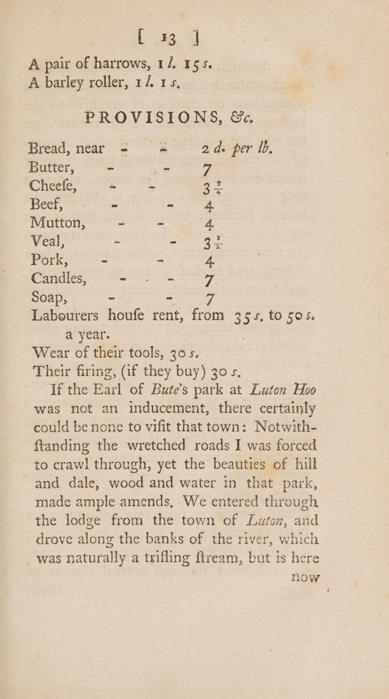 L 33, i A pair of harrows, 1/. 155. A barley roller, 1/. 1s, PROVISIONS, &amp;, Bread, near sa Bo deer 10, Butter, = Bs an Cheefe, ~ ~ ae Beef, - - 4 Mutton, - - 4. Veal, ~ isa ie Pork, - - 4. Candles, mite) hee Soap, ~ - vy Labourers houfe rent, from 355, to 505. a year. Wear of their tools, 305. Their firing, (if they buy) 30 s. If the Earl of Bute’s park at Luton Hoo was not an inducement, there certainly could be none to vifit that town: Notwith- ftanding the wretched roads I was forced to crawl through, yet the beauties of hill and dale, wood and water in that park, made ample amends, We entered through the lodge from the town of Luton, and drove along the banks of the river, which _ was naturally a trifling fiream, but is here now