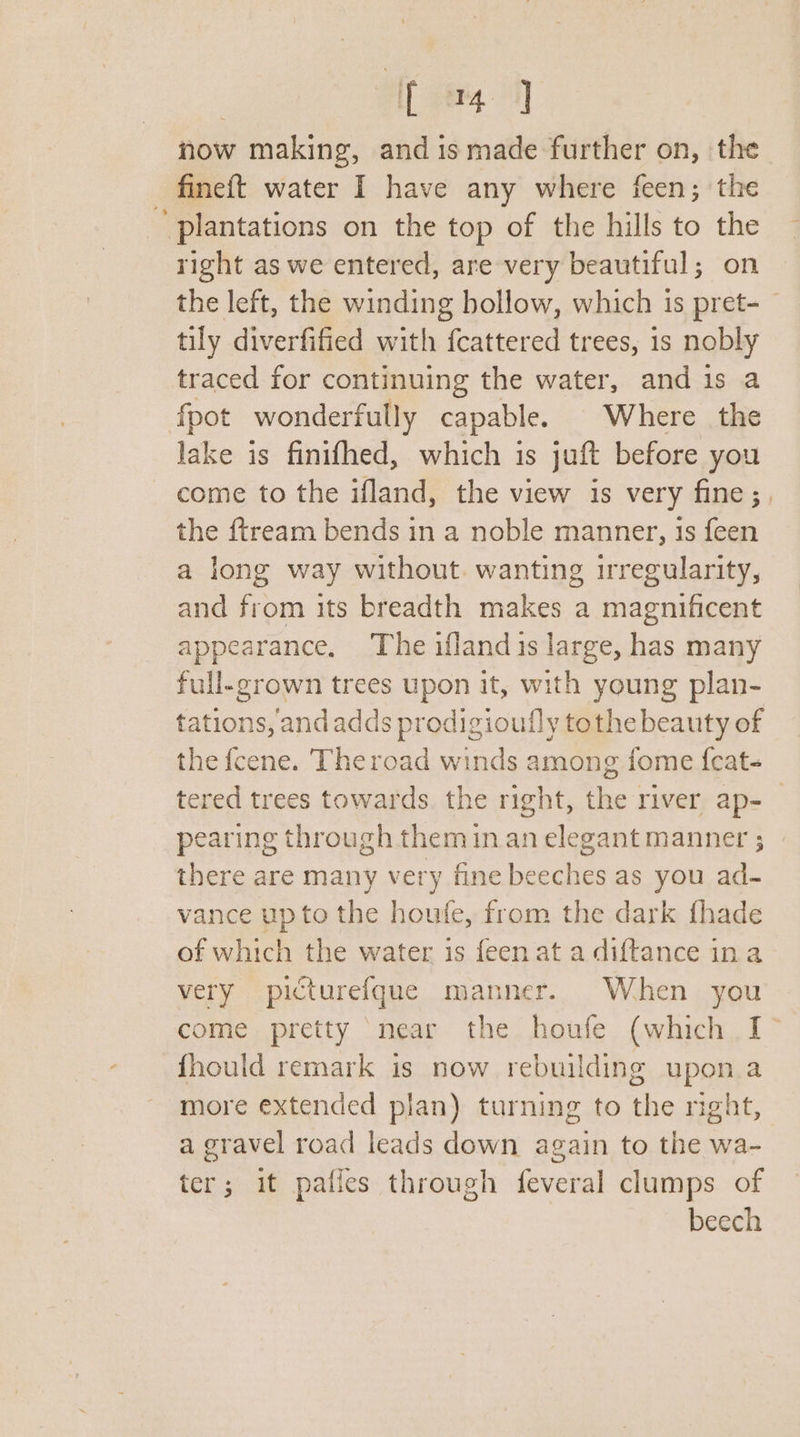 now making, and is made further on, the fineft water I have any where feen; the ’ plantations on the top of the hills to the right as we entered, are very beautiful; on the left, the winding hollow, which is pret- — tily diverfified with fcattered trees, is nobly traced for continuing the water, and is a fpot wonderfully capable. Where the lake is finifhed, which is juft before you come to the ifland, the view is very fine ;, the {tream bends in a noble manner, is feen a long way without. wanting irregularity, and from its breadth makes a magnificent appearance. The iflandis large, has many full-grown trees upon it, with young plan- tations, andadds prodigioufly tothe beauty of the fcene. Theroad winds among fome {cat- tered trees towards the right, the river ap-_ pearing through them in an elegant manner ; » there are many very fine beeches as you ad- vance upto the houfe, from the dark fhade of which the water is feen at a diftance ina very picturefque manner. When you come pretty ‘near the houfe (which I&gt; fhould remark is now rebuilding upon a more extended plan) turning to the night, a gravel road leads down again to the wa- ter; it pales through feveral clumps of beech