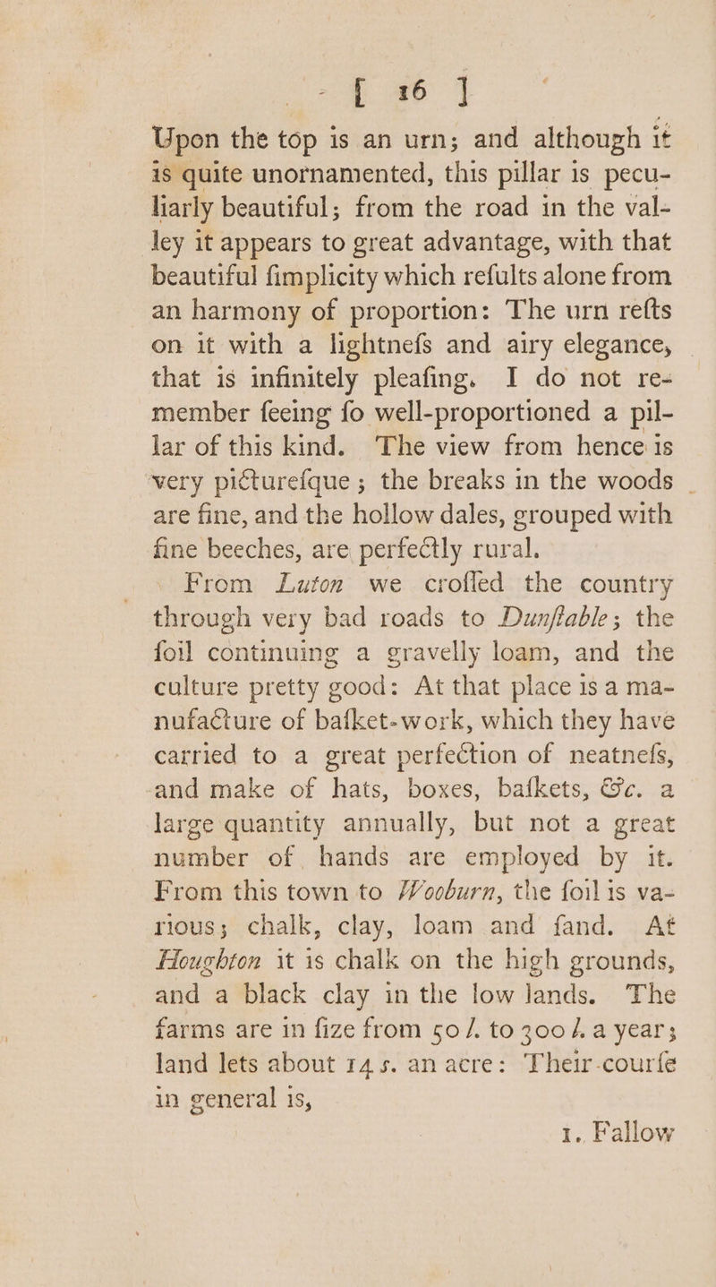 Upon the top is an urn; and although it is quite unornamented, this pillar 1 Is pecu- larly beautiful; from the road in the val- ley it appears to great advantage, with that beautiful fimplicity which refults alone from an harmony of proportion: The urn refts on it with a lightnefs and airy elegance, | that is infinitely pleafing. I do not re- member feeing fo well- proportioned a pil- lar of this ind. The view from hence is very picturefque ; the breaks in the woods _ are fine, and the hollow dales, grouped with fine beeches, are, perfectly rural. From Luton we crofled the country through very bad roads to Dunflable; the foil continuing a gravelly loam, and the culture pretty good: At that place is a ma- nufacture of bafket-work, which they have carried to a great perfection of neatnefs, and make of hats, boxes, bafkets, &amp;c. a large quantity annually, but not a great number of hands are employed by it. From this town to Wooburn, the foilis va- rious; chalk, clay, loam and fand. At Houghton it is chalk on the high grounds, and a black clay in the low lands. The farms are in fize from 50 /. toz00/.a year; land lets about 145. an acre: Their-courfé in general 1s, | Fallow