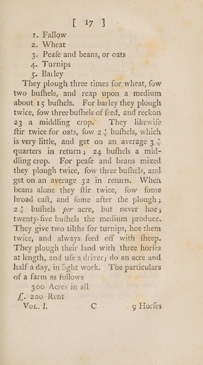 [ ey, 7) . Fallow . Wheat . Peafe and beans, or cats - Turnips . Barley They plough three times for wheat, fow two bufhels, and reap upon a medium about 15 bufhels. For barley they plough twice, fow three bufhels of feed, and reckon 23 a middling crop. They likewife ftir twice for oats, fow 22 bufhels, which _ 1s very little, and get on an average 3 4 quarters in return; 24 bufhels a mid- dling crop. For peafe and beans mixed they plough twice, fow three bufhels, and get on an average 32 in return. When beans alone they ftir twice, fow fome broad caft, and fome after the plough; 23&gt;. buthels ‘grr’ acre, but. never-hoey twenty-five bufhels the medium produce. They give two tilths for turnips, hoe them twice, and always feed off with fheep. They plough their land with three horfes at length, and ufe a driver; do an acre and half a day, 3 in light work. ‘The particulars of a farm as rliows | 300-Acres in all f. 200 Rent Vo, 1. C g Horfes WM BP &amp; WN ey