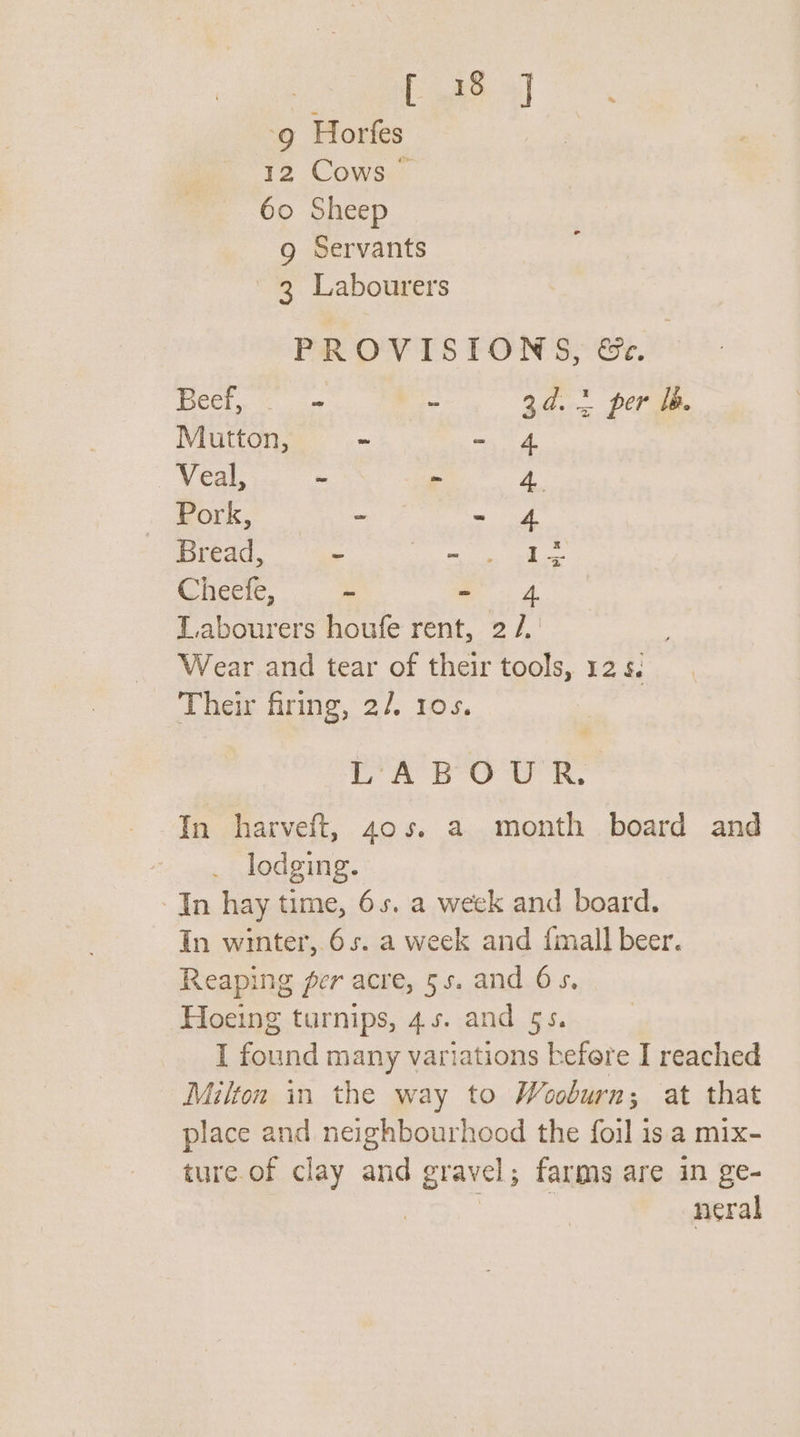 3 Eee ‘9 Horfes 12 Cows 60 Sheep g Servants 3 Labourers PROVISIONS, &amp;. (ie alae - 3d. 2 per Ib. Mutton, - - 4 Veal, - - 4 Pork, - wad Bread, - MERCK Ge Cheefe, . - Labourers houfe rent, 2 /.' Wear and tear of their tools, 12 5. Their firing, 2/, 10s. Yo Oa ik, In harveft, 40s. a month board and lodging. In hay time, 6s. a week and board. In winter,.6s5. a week and {mall beer. Reaping per acre, 5s. and Os, Hoeing turnips, 4.5. and 5s. I found many variations befere I reached Milton in the way to Wooburn; at that place and neighbourhood the foil is a mix- ture.of clay and gravel; farms are in ge- She See neral