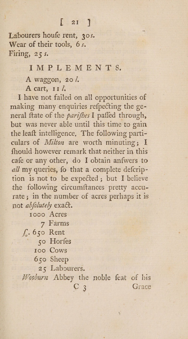 iy ary Labourers houfe rent, 305. Wear of their tools, 65. Pine,” 25:5. | LMP LE.M E-N.-2as. A waggon, 20 /. A cart, 11 /, I have not failed on all opportunities of making many enquiries refpecting the ge- neral ftate of the pari/hes I pafled through, but was never able until this time to gain the leaft intelligence, The following parti- culars of Milton are worth minuting; I fhould however remark that neither in this eafe or any other, do I obtain anfwers to all my queries, fo that a complete defcrip- tion is not to be expected; but I believe the following circumftances pretty accu- rate; in the number of acres perhaps it is not abjolutely exact. 1000 Acres 7 Farms f,. 650 Rent 50 Horfes 100 Cows _ 650 Sheep 25 Labourers. Wooburn Abbey the noble feat of his C 3 ; Grace