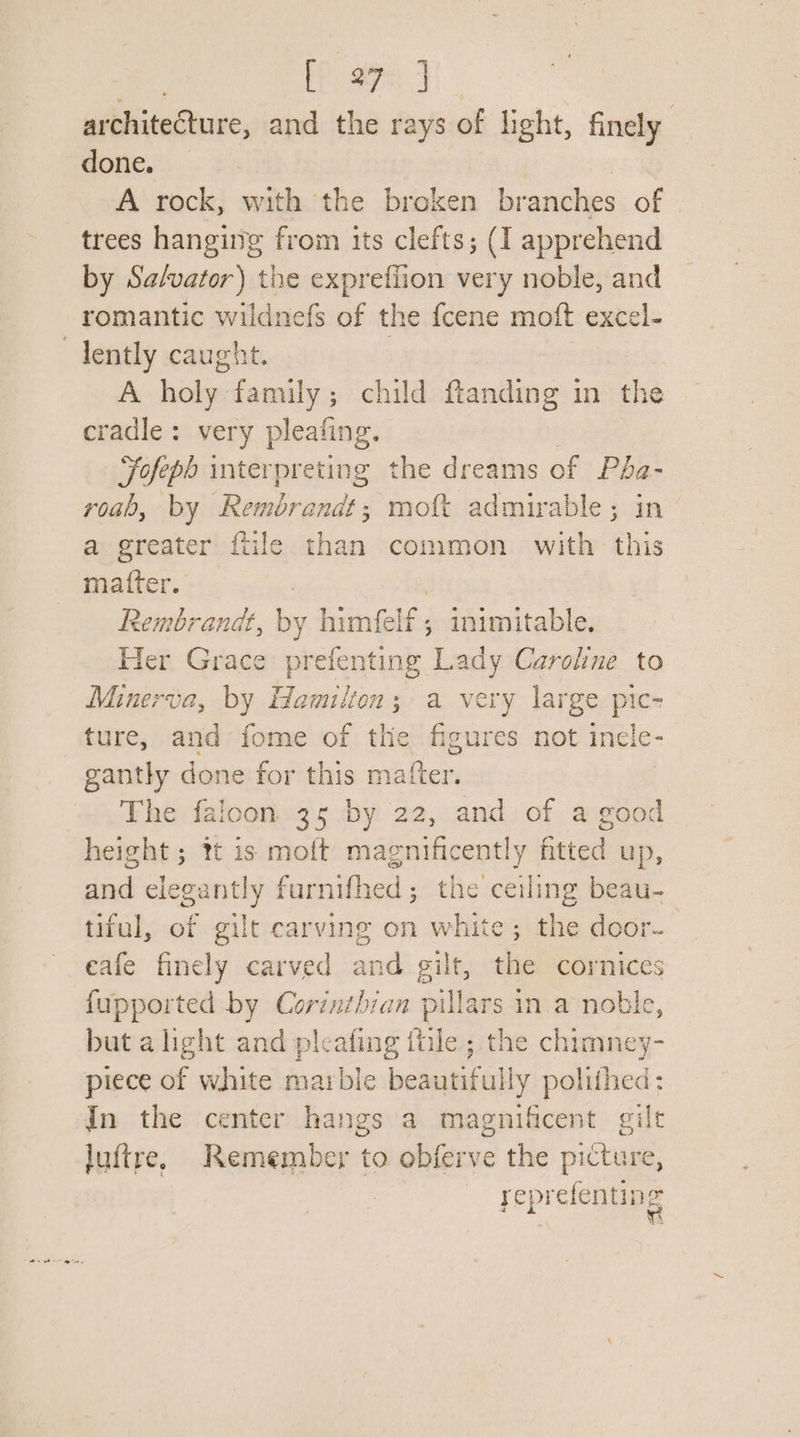 Lae ae Jy) architecture, and the rays of light, finely done. | A rock, with the broken branches of trees hanging from its clefts; (I apprehend by Sa/vator) the exprefiion very noble, and romantic wildnefs of the fcene moft excel- dently caught. | A holy family; child fianding in the cradle: very pleafing. Fofeph interpreting the dreams of Pha- roab, by Rembrandt; moft admirable; in a greater ftile than common with this matter. Rembrandt, by himfelf ; dh Sbieed cables Her Grace prefenting Lady Caroline to Minerva, by wake a very large pic- ture, and fome of the ficures not inele- gantly done for this matter. The faloon 35 by 22, and of a good height ; tt is moft magnificently sited up, eae elegantly furnifhed ; the aia beau- tifal, of gilt carving on white; the door- eafe finely carved and gilt, the cornices fupported by Corinthian ee in a noble, but alight and pleafing itile ; the chimney- piece of white marble beautifull y polithed ; In the center hangs a magnificent gilt luftre. Remember to obferve the picture, reprefenting We