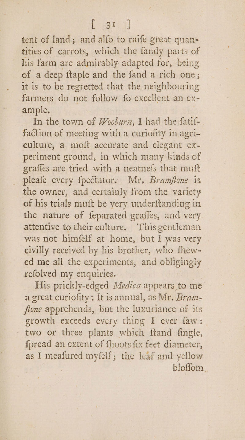 Legh tent of land; and alfo to raife great quan- tities of carrots, which the fandy parts of his farm are admirably adapted for, being of a deep {taple and the fand a rich one; it is to be regretted that the icihinains farmers do not follow fo excellent an ex- ample. In the town of Wooburn, I had the fatif- faction of meeting with a curiofity in agri- culture, a moft accurate and elegant ex- periment ground, in which many kinds of egraffes are tried with a neatnefs that muft pleafe every f{pectator: Mr. Bram/lone is the owner, and certainly from the variety of his trials muft be very underftanding in the nature of feparated grailes, and very attentive to their culture. This gentleman was not himfelf at home, but I was very civilly received by his brother, who thew- ed me all the experiments, and obligingly refolved my enquiries. His prickly-edged Medica appears to me” a great curiofity : It is annual, as Mr. Bram- fione apprehends, but the luxuriance of its growth exceeds every thing I ever faw: - two or three plants which ftand fingle, {pread an extent of fhoots fix feet diameter, as 1 meafured myfelf; the leaf and yellow bloffom_