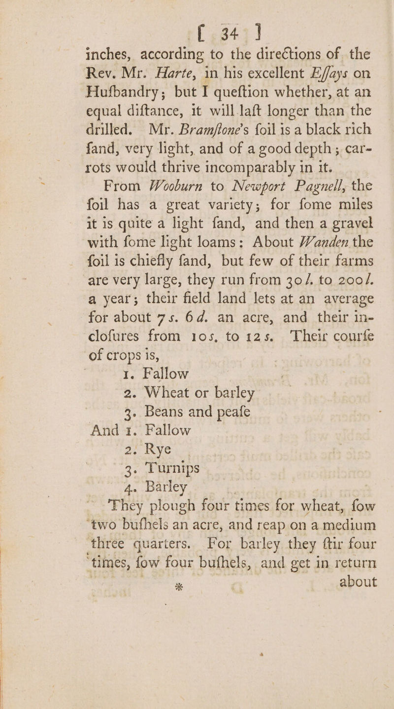 (34°) inches, according to the directions of the Rev. Mr. Harte, in his excellent E/fays on Hufbandry; but I queftion whether, at an equal diftance, it will-laft longer than the drilled. Mr. Bram/tone’s foil is a black rich rots would thrive incomparably in it. From Wooburn to Newport Pagnell, the foil has a great variety; for fome miles it is quite a light fand, and then a gravel with fome light loams: About Wanden the foil is chiefly fand, but few of their farms are very large, they run from 30/. to 200/. a year; their field land lets at an average for about 7s. 6d. an acre, and their in- clofures from ios, to12s. Their courte 1. Fallow 2. Wheat or barley 3. Beans and peafe And 1. Fallow ay eye: 3. Turnips 4. Barley x * about