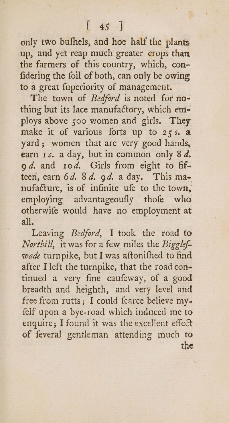 ft gy 2] only two bufhels, and hoe half the plants up, and yet reap much greater crops than the farmers of this country, which, con- fidering the foil of both, can only be owing to a great fuperiority of management. The town of Bedford is noted for no- thing but its lace manufactory, which eni- ploys above 500 women and girls. They make it of various forts up to 255. a yard; women that are very good hands, earn 1s. a day, but in common only 8d. gd. and 10d. Gurls from eight to fif- teen, earn 6d. 8d. gd. aday. This ma- nufacture, is of infinite ufe to the town, employing advantageoufly thofe who otherwife would have no employment at all. Leaving Bedford, I took the road to Nortbill, it was for a few miles the Bigglef- wade turnpike, but I was aftonifhed to find after I left the turnpike, that the road con- tinued a very fine caufeway, of a good breadth and heighth, and very level and free from rutts; I could fcarce believe my- felf upon a bye-road which induced me to enquire; I found it was the excellent effect of feveral gentleman attending much to the