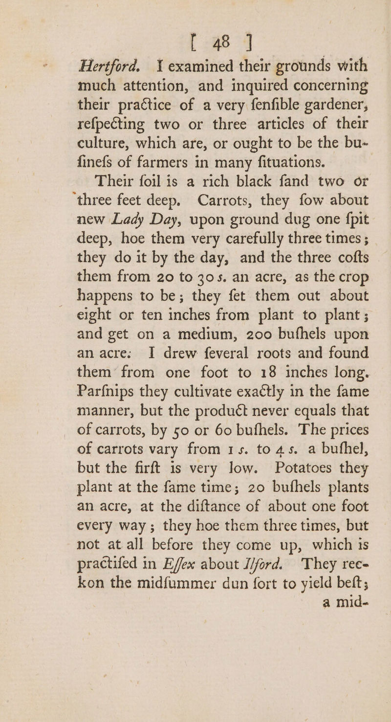 C4 Hertford, examined their grounds with much attention, and inquired concerning their practice of a very fenfible gardener, refpecting two or three articles of their culture, which are, or ought to be the bu- finefs of farmers in many fituations. Their foil is a rich black fand two or ‘three feet deep, Carrots, they fow about new Lady Day, upon ground dug one fpit deep, hoe them very carefully three times ; they do it by the day, and the three cofts them from 20 to 30s. an acre, as the crop happens to be; they fet them out about eight or ten inches from plant to plant ; and get on a medium, 200 bufhels upon an acre. I drew feveral roots and found them from one foot to 18 inches long. Par{nips they cultivate exactly in the fame manner, but the product never equals that of carrots, by 50 or 60 bufhels. The prices of carrots vary from 1s. to 4s. a bufhel, but the firft 1s very low. Potatoes they plant at the fame time; 20 bufhels plants an acre, at the diftance of about one foot every way; they hoe them three times, but not at all before they come up, which ts practifed in Effex about I/ford. They ree- kon the midfummer dun fort to yield beft; a mid-