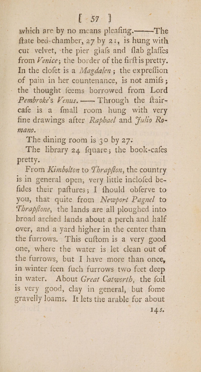 [-57-] : which are by no means pleafing.——-—-The ftate bed-chamber, 27 by 21, 1s hung with cut velvet, -the pier glafs and flab glaffes from Venice; the border of the firftis pretty. In the clofet 1s. a Magdalen; the exprefiion of pain in her countenance, is not amuls ; - the thought feems borrowed from Lord Pembroke’s Venus. —— Through the ftair- | cafe is a fmall room hung with very fine drawings after Raphael and Fulio Ro- mano. | The dining room is 30 by 27. The library 24 fquare; the book-cafes pretty. — From Kimbolton to Thrapflon, the country is in general open, very little inclofed be- . fides their paftures; I fhould obferve to you, that quite from Newport Pagnel to Thrapfone, the lands are all ploughed into _ broad arched lands about a perch and half over, and a yard higher in the center than the furrows. This cuftom is a very good one, where the water is let clean out of the furrows, but I have more than once, in winter feen fuch furrows two feet deep in water. About Great Catworth, the foil 4s very good, clay in general, but fome gravelly loams, It lets the arable for about 145.