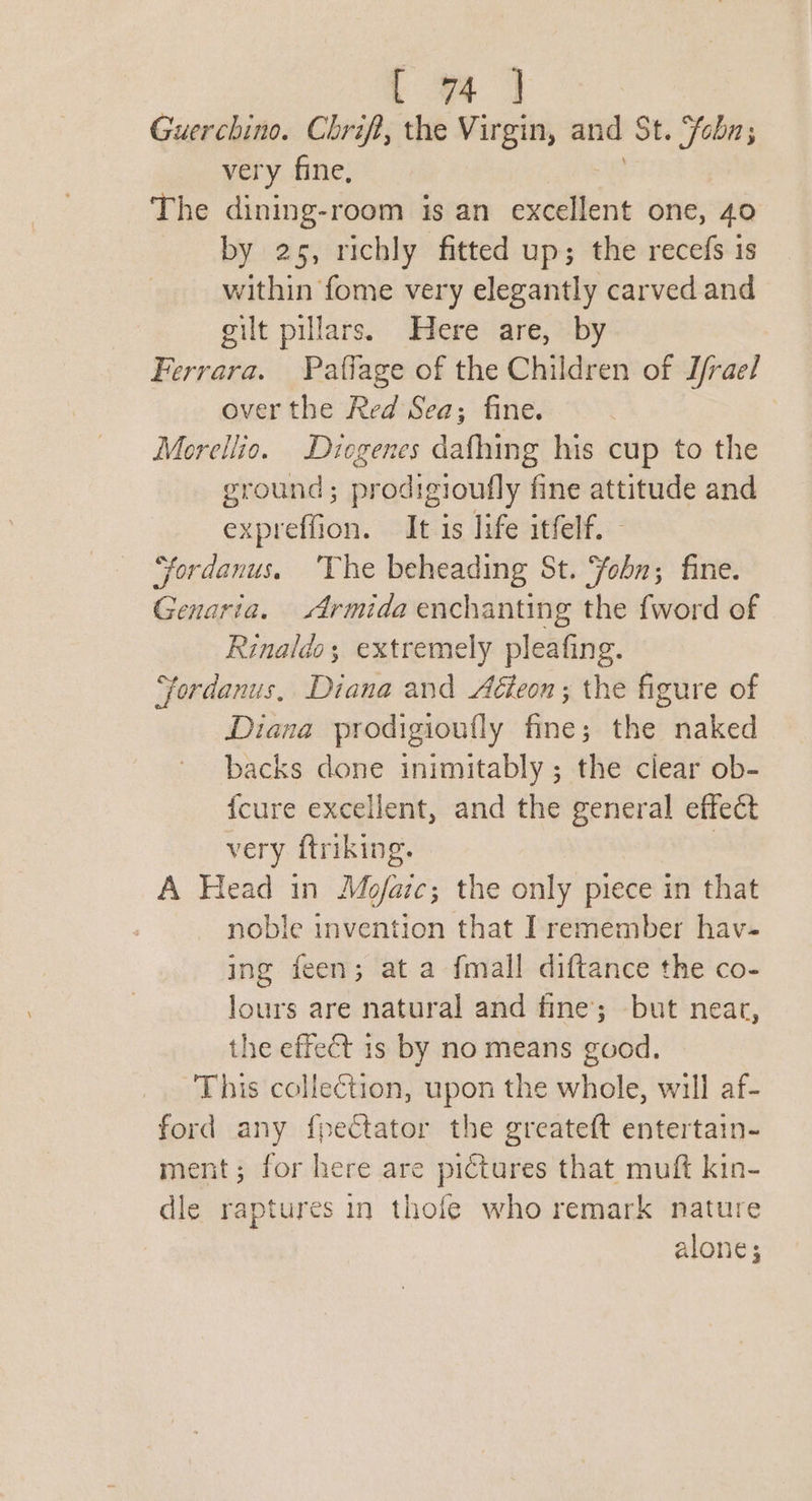 Guerchino. Chrif, the Virgin, and St. Sobn; very fine, The dining-room is an excellent one, 40 by 25, richly fitted up; the recefs is within fome very elegantly carved and gilt pillars. Here are, by Ferrara. Paffage of the Children of I/rael over the Red Sea; fine. Morellio. Diogenes dafhing his cup to the ground; prodigioufly fine attitude and expreffion. It is life itfelf. “fordanus. ‘The beheading St. ‘fohn; fine. Genaria. Armida enchanting the {word of Rinaldo; extremely pleafing. Fordanus, Diana and Aeon ; the figure of Diana prodigioufly fine; the naked backs done inimitably ; the clear ob- {cure excellent, and the general effect very ftriking. A Head in Mojfaic; the only piece in that noble invention that I remember hav- ing feen; at a {mall diftance the co- lours are natural and fine; but near, the effect 1s by no means good. This collection, upon the whole, will af- ford any fpectator the greateft entertain- ment; for here are pictures that muft kin- dle raptures in thofe who remark nature alone;