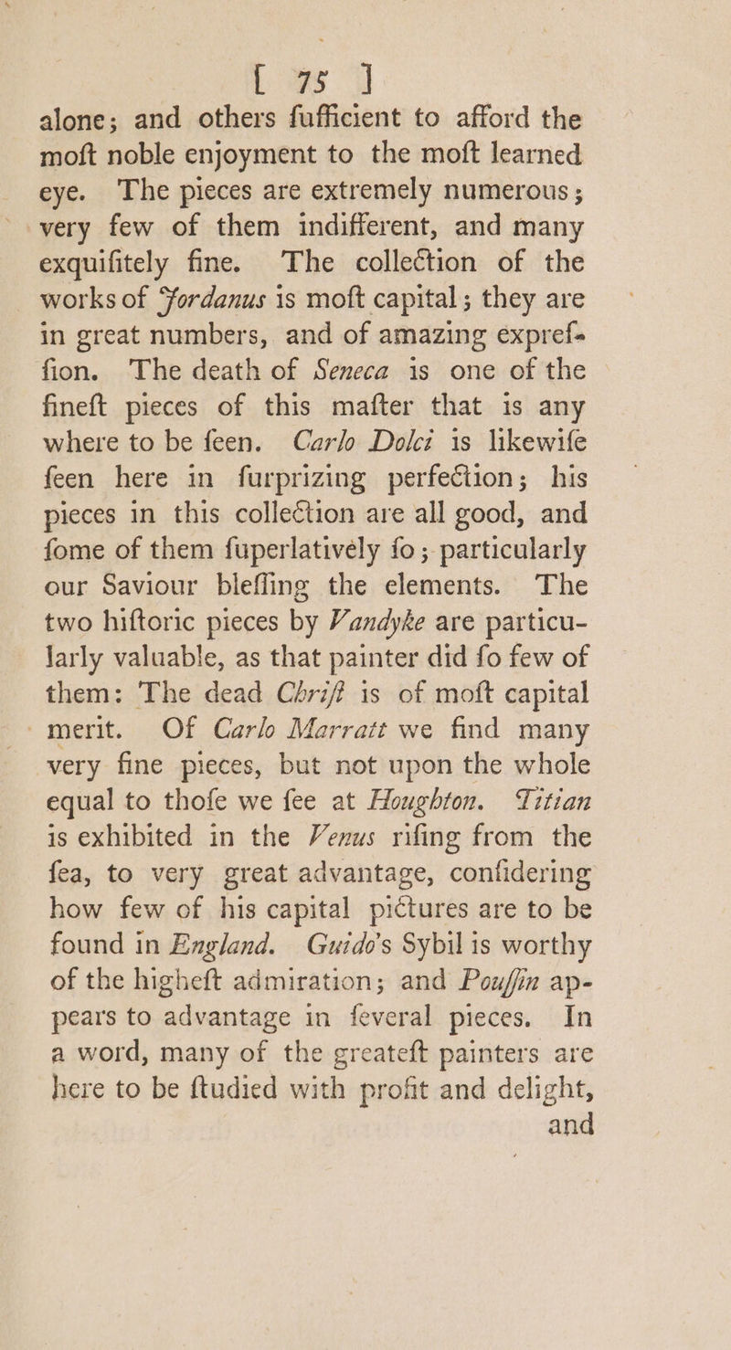 Le alone; and others fufficient to afford the moft noble enjoyment to the moft learned eye. The pieces are extremely numerous ; very few of them indifferent, and many exquifitely fine. The collection of the works of Yordanus is moft capital ; they are in great numbers, and of amazing expref- fion. The death of Seneca is one of the fineft pieces of this mafter that 1s any where to be feen. Carlo Dolci is likewife feen here in furprizing perfection; his pieces in this collection are all good, and fome of them fuperlatively fo; particularly our Saviour bleffing the elements. ‘The two hiftoric pieces by Vandyke are particu- larly valuable, as that painter did fo few of them: The dead Crif? is of moft capital ~merit. Of Carl Marratt we find many very fine pieces, but not upon the whole equal to thofe we fee at Houghton. Titian is exhibited in the Venus rifing from the fea, to very great advantage, confidering how few of his capital pictures are to be found in England. Guide's Sybil is worthy of the higheft admiration; and Pouffin ap- pears to advantage in feveral pieces. In a word, many of the greateft painters are here to be ftudied with profit and delight,