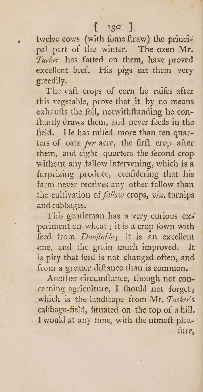 twelve cows (with fome ftraw) the princi- pal part of the winter. The oxen Mr. Tucker has fatted on them, have proved excellent beef. His pigs eat them very greedily. The vaft crops of corn he raifes after this vegetable, prove that it by no means exhaufts the foil, notwithftanding he con- {tantly draws them, and never feeds in the field. He has raifed more than ten quar- — ters of oats per acre, the firft crop. after them, and eight quarters the fecond crop without any fallow intervening, which is a furprizing produce, confidering that his farm never receives any other fallow than the cultivation of fallow crops, v7z. turnips and cabbages. This gentleman has a very curious ex- periment on wheat ; it is acrop fown with feed from Dunflable; it is an excellent -one, and the grain much improved. It is pity that feed 1s not changed often, and from a greater diftance than is common. Another circumftance, though not con- cerning agriculture, I fhould not forget; which is the landfcape from Mr. Tucker's cabbage-field, fituated on the top of a hill. J would at any time, with the utmoft plea- {ure,