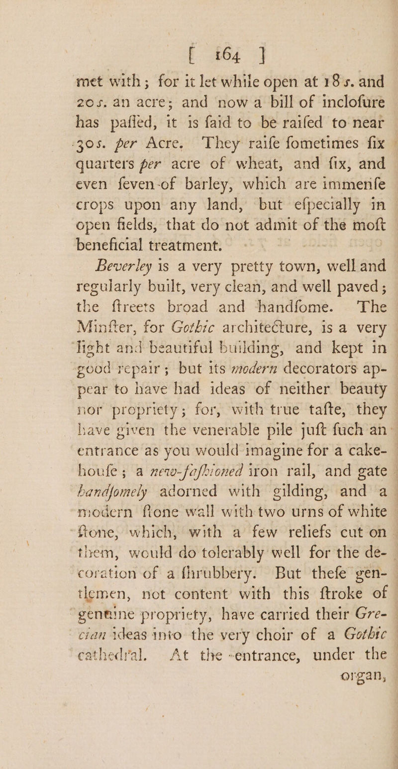 met with; for it let while open at 185. and 20s. an acre; and now a bill of inclofure has pafied, it 1s faid to be raifed to near 305. per Acre, ‘They’ raife fometimes. fix quarters per acre of wheat, and fix, and even feven-of barley, which are immenfe ‘~ = open fields, that do not adimit of the moft beneficial treatment. 3 Beverley is a very pretty town, well and regularly built, very clean, and well paved ; the ftreets broad and -fhandfome. The Minfter, for Gothre architecture, is a very Tight and beautiful building, and kept in good repair; but its wedern decorators ap- pear to have had ideas of neither beauty nor propriety; for, with true tafte, they modern fone wall with two urns of white tlemen, not content with this ftroke of cathedral. At the -entrance, under the organ,