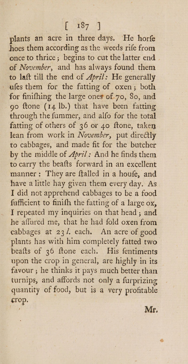 sya plants an acre in three days. He horfe hoes them according as the weeds rife from once to thrice; begins to cut the latter end | of November, and has always found them to laft till the end of 4pri/: He generally --ufes them for the fatting of oxen; both for finifhing the large oneg of.70, 80, and go ftone (14 lb.) that have been fatting through the fummer, and alfo for the total fatting of others of 36 or 40 ftone, taken lean from work in November, put directly to cabbages, and made fit for the butcher by the middle of 4pri/: And he finds them to carry the beafts forward in an excellent manner: They are ffalled in a houfe, and have a little hay given them every day. As I did not apprehend cabbages to be a food fufficient to finifh the fatting of a large ox, I repeated my inquiries on that head; and he affured me, that he had fold oxen from cabbages at 23/. each. An acre of good plants has with him completely fatted two beafts of 36 ftone each. His fentiments upon the crop in general, are highly in its favour ; he thinks it pays much better than turnips, and affords not only a furprizing quantity of food, but is a very profitable crop.